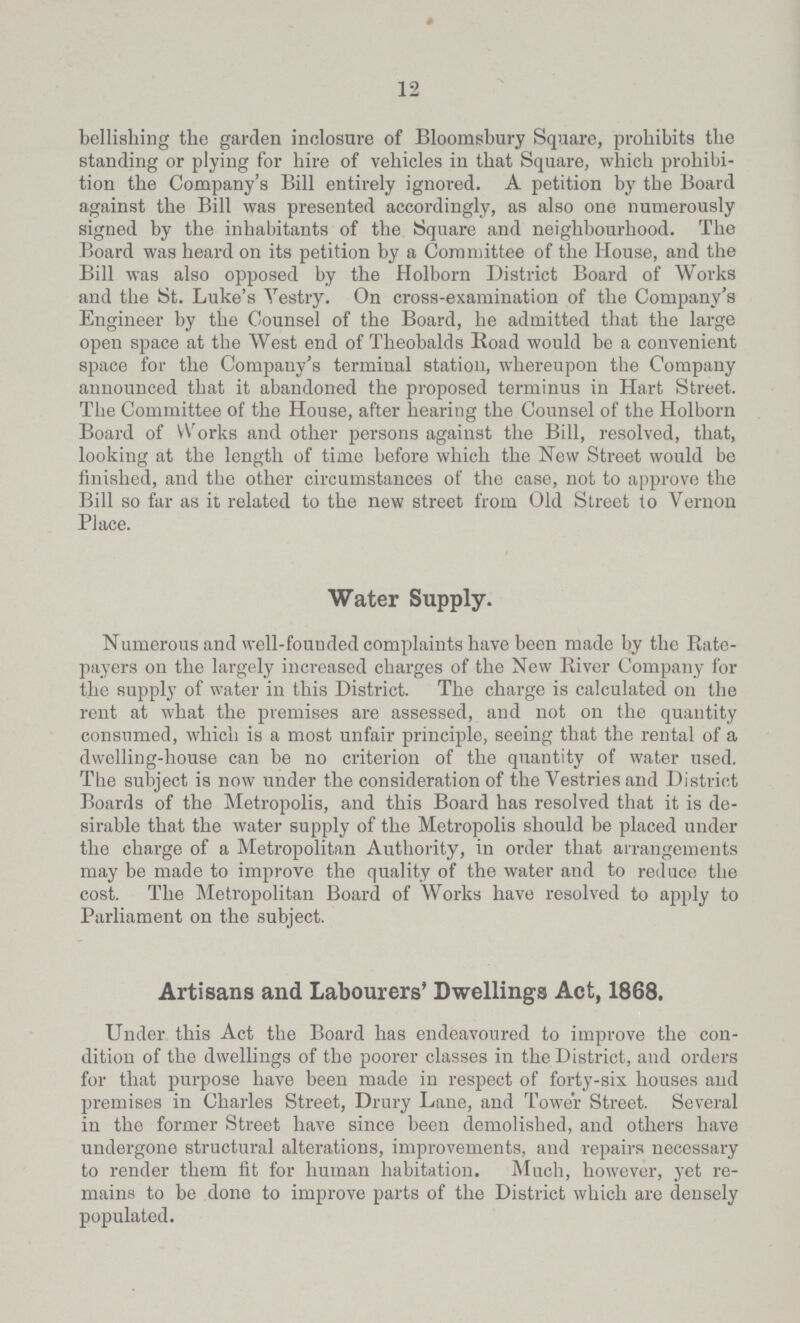 12 bellishing the garden inclosure of Bloomsbury Square, prohibits the standing or plying for hire of vehicles in that Square, which prohibi tion the Company's Bill entirely ignored. A petition by the Board against the Bill was presented accordingly, as also one numerously signed by the inhabitants of the Square and neighbourhood. The Board was heard on its petition by a Committee of the House, and the Bill was also opposed by the Holborn District Board of Works and the St. Luke's Vestry. On cross-examination of the Company's Engineer by the Counsel of the Board, he admitted that the large open space at the West end of Theobalds Road would be a convenient space for the Company's terminal station, whereupon the Company announced that it abandoned the proposed terminus in Hart Street. The Committee of the House, after hearing the Counsel of the Holborn Board of Works and other persons against the Bill, resolved, that, looking at the length of time before which the New Street would be finished, and the other circumstances of the case, not to approve the Bill so far as it related to the new street from Old Street to Vernon Place. Water Supply. Numerous and well-founded complaints have been made by the Rate payers on the largely increased charges of the New River Company for the supply of water in this District. The charge is calculated on the rent at what the premises are assessed, and not on the quantity consumed, which is a most unfair principle, seeing that the rental of a dwelling-house can be no criterion of the quantity of water used. The subject is now under the consideration of the Vestries and District Boards of the Metropolis, and this Board has resolved that it is de sirable that the water supply of the Metropolis should be placed under the charge of a Metropolitan Authority, in order that arrangements may be made to improve the quality of the water and to reduce the cost. The Metropolitan Board of Works have resolved to apply to Parliament on the subject. Artisans and Labourers' Dwellings Act, 1868. Under this Act the Board has endeavoured to improve the con dition of the dwellings of the poorer classes in the District, and orders for that purpose have been made in respect of forty-six houses and premises in Charles Street, Drury Lane, and Tower Street. Several in the former Street have since been demolished, and others have undergone structural alterations, improvements, and repairs necessary to render them fit for human habitation. Much, however, yet re mains to be done to improve parts of the District which are densely populated.