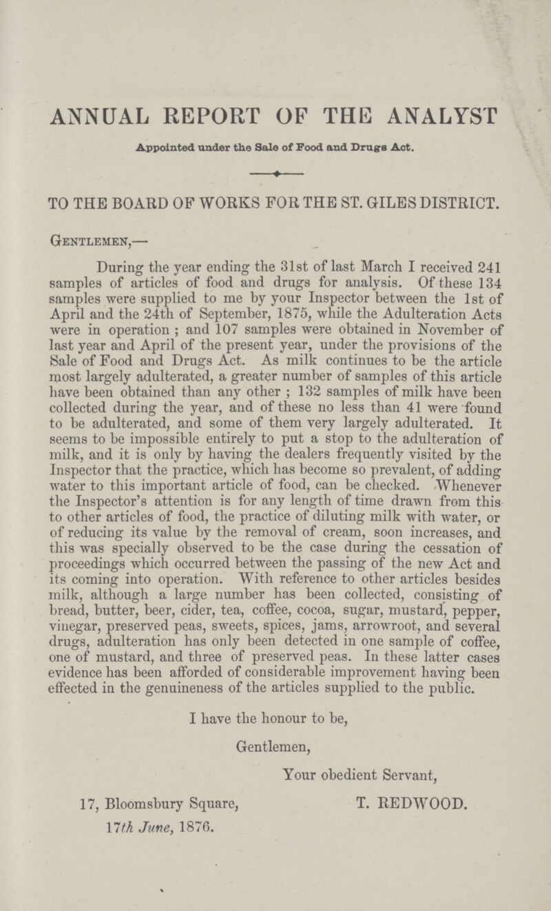 ANNUAL REPORT OF THE ANALYST Appointed under the Sale of Food and Drugs Act. TO THE BOARD OF WORKS FOR THE ST. GILES DISTRICT. Gentlemen,— During the year ending the 31st of last March I received 241 samples of articles of food and drugs for analysis. Of these 134 samples were supplied to me by your Inspector between the 1st of April and the 24th of September, 1875, while the Adulteration Acts were in operation; and 107 samples were obtained in November of last year and April of the present year, under the provisions of the Sale of Food and Drugs Act. As milk continues to be the article most largely adulterated, a greater number of samples of this article have been obtained than any other; 132 samples of milk have been collected during the year, and of these no less than 41 were found to be adulterated, and some of them very largely adulterated. It seems to be impossible entirely to put a stop to the adulteration of milk, and it is only by having the dealers frequently visited by the Inspector that the practice, which has become so prevalent, of adding water to this important article of food, can be checked. Whenever the Inspector's attention is for any length of time drawn from this to other articles of food, the practice of diluting milk with water, or of reducing its value by the removal of cream, soon increases, and this was specially observed to be the case during the cessation of proceedings which occurred between the passing of the new Act and its coming into operation. With reference to other articles besides milk, although a large number has been collected, consisting of bread, butter, beer, cider, tea, coffee, cocoa, sugar, mustard, pepper, vinegar, preserved peas, sweets, spices, jams, arrowroot, and several drugs, adulteration has only been detected in one sample of coffee, one of mustard, and three of preserved peas. In these latter cases evidence has been afforded of considerable improvement having been effected in the genuineness of the articles supplied to the public. I have the honour to be, Gentlemen, Your obedient Servant, 17, Bloomsbury Square, T. REDWOOD. 17th June, 1876.