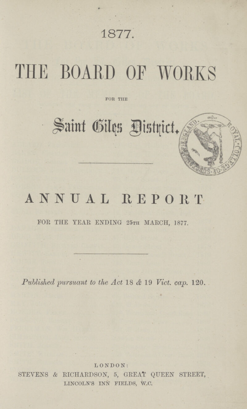 1877. THE BOARD OF WORKS for the Saint Giles District. ANNUAL REPORT FOR THE YEAR ENDING 25th MARCH, 1877. Published, 'pursuant to the Act 18 & 19 Vict. cap. 120. LONDON: STEVENS & RICHARDSON, 5, GREAT QUEEN STREET, LINCOLN'S INN FIELDS, W.C.