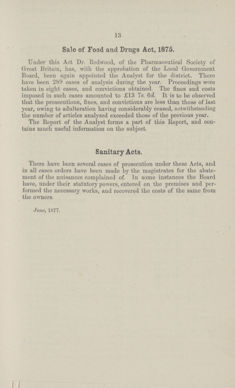 13 Sale of Food and Drugs Act, 1875. Under this Act Dr. Redwood, of the Pharmaceutical Society of Great Britain, has, with the approbation of the Local Government Board, been again appointed the Analyst for the district. There have been 289 cases of analysis during the year. Proceedings were taken in eight cases, and convictions obtained. The fines and costs imposed in such cases amounted to £13 7s. 6d. It is to be observed that the prosecutions, fines, and convictions are less than those of last year, owing to adulteration having considerably ceased, notwithstanding the number of articles analysed exceeded those of the previous year. The Report of the Analyst forms a part of this Report, and con tains much useful information on the subject. Sanitary Acts. There have been several cases of prosecution under these Acts, and in all cases orders have been made by the magistrates for the abate ment of the nuisances complained of. In some instances the Board have, under their statutory powers, entered on the premises and per formed the necessary works, and recovered the costs of the same from the owners. June, 1877.
