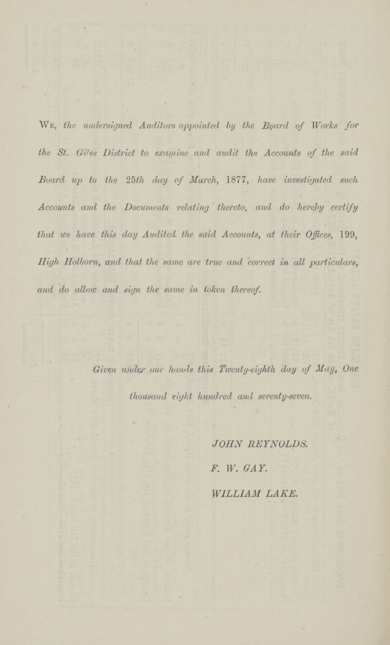 We, the undersigned Auditors appointed by the Board of Works for the St. Gi*es District to examine and audit the Accounts of the said Board up to the 25th day of March, 1877, have investigated such Accounts and the Documents relating thereto, and do hereby certify that we have this day Audited the said Accounts, at their Offices, 199, High Holbom, and that the same are true and correct in all particulars, and do allow and sign the same in token thereof. Given under our hands this Twenty-eighth day of May, One thousand eight hundred and seventy-seven. JOHN REYNOLDS. F. W. GAY. WILLIAM LAKE.