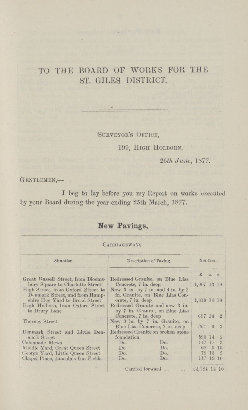 TO THE BOARD OF WORKS FOR THE ST. GILES DISTRICT. Surveyor's Office, 199, High Holborn, 26th, June, lf>77. Gentlemen,— I beg to lay before you my Report on works executed by your Board during the year ending 25tli March, 1877. New Pavings, Carriageways. Situation. Description of Paving. Net Cost. £ s. d. Great Russell Street, from Blooms bury Square to Charlotte Street Redressed Granite, on Blue Lias Concrete, 7 in. deep 1,007 13 10 High Street, from Oxford Street to Denmark Street, and from Hamp shire Hog Yard to Broad Street New 3 in. by 7 in. and 4 in. by 7 in. Granite, on Blue Lias Con crete, 7 in. deep 1,319 14 10 High Holborn, from Oxford Street to Drury Lane Redressed Granite and new 3 in. by 7 in. Granite, on Blue Lias Concrete, 7 in. deep 097 14 2 Thorney Street New 3 in. by 7 in. Granite, on Blue Lias Concrete, 7 in. deep 361 6 3 Denmark Street and Little Den mark Street Redressed Granite on broken stone foundation 890 14 6 Colonnade Mews Do. Do. 147 17 3 Middle Yard, Great Queen Street Do. Do. 62 0 10 George Yard, Little Queen Street Do. Do. 79 13 5 Chapel Place, Lincoln's Inn Fields Do. Do. 117 19 10 Carried forward £4,184 14 10