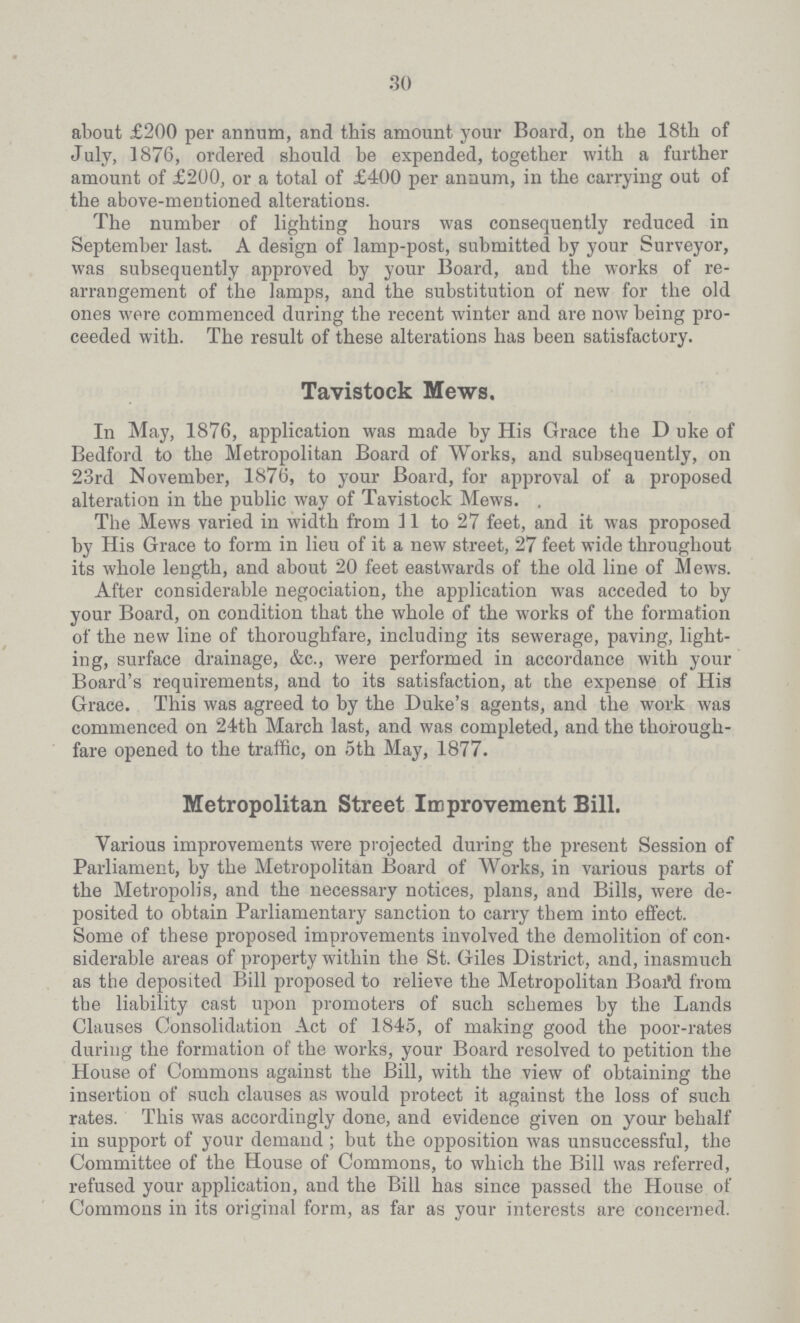 30 about £200 per annum, and this amount your Board, on the 18th of July, 1876, ordered should be expended, together with a further amount of £200, or a total of £400 per annum, in the carrying out of the above-mentioned alterations. The number of lighting hours was consequently reduced in September last. A design of lamp-post, submitted by your Surveyor, was subsequently approved by your Board, and the works of re arrangement of the lamps, and the substitution of new for the old ones were commenced during the recent winter and are now being pro ceeded with. The result of these alterations has been satisfactory. Tavistock Mews. In May, 1876, application was made by His Grace the D uke of Bedford to the Metropolitan Board of Works, and subsequently, on 23rd November, 1876, to your Board, for approval of a proposed alteration in the public way of Tavistock Mews. . The Mews varied in width from 11 to 27 feet, and it was proposed by His Grace to form in lieu of it a new street, 27 feet wide throughout its whole length, and about 20 feet eastwards of the old line of Mews. After considerable negociation, the application was acceded to by your Board, on condition that the whole of the works of the formation of the new line of thoroughfare, including its sewerage, paving, light ing, surface drainage, &c., were performed in accordance with your Board's requirements, and to its satisfaction, at the expense of His Grace. This was agreed to by the Duke's agents, and the work was commenced on 24th March last, and was completed, and the thorough fare opened to the traffic, on 5th May, 1877. Metropolitan Street Improvement Bill. Various improvements were projected during the present Session of Parliament, by the Metropolitan Board of Works, in various parts of the Metropolis, and the necessary notices, plans, and Bills, were de posited to obtain Parliamentary sanction to carry them into effect. Some of these proposed improvements involved the demolition of con siderable areas of property within the St. Giles District, and, inasmuch as the deposited Bill proposed to relieve the Metropolitan Boald from the liability cast upon promoters of such schemes by the Lands Clauses Consolidation Act of 1845, of making good the poor-rates during the formation of the works, your Board resolved to petition the House of Commons against the Bill, with the view of obtaining the insertion of such clauses as would protect it against the loss of such rates. This was accordingly done, and evidence given on your behalf in support of your demand ; but the opposition was unsuccessful, the Committee of the House of Commons, to which the Bill was referred, refused your application, and the Bill has since passed the House of Commons in its original form, as far as your interests are concerned.