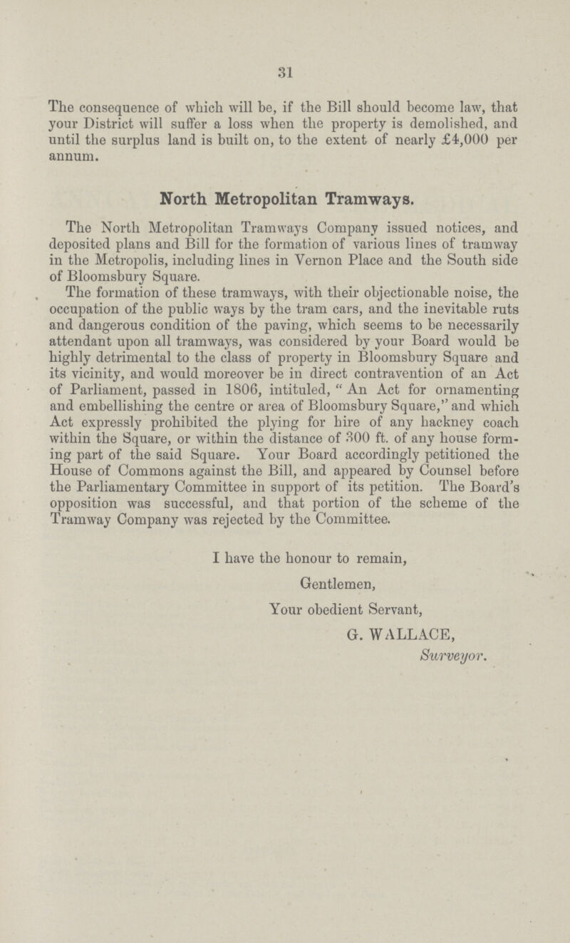 31 The consequence of which will be, if the Bill should become law, that your District will suffer a loss when the property is demolished, and until the surplus land is built on, to the extent of nearly £4,000 per annum. North Metropolitan Tramways. The North Metropolitan Tramways Company issued notices, and deposited plans and Bill for the formation of various lines of tramway in the Metropolis, including lines in Vernon Place and the South side of Bloomsbury Square. The formation of these tramways, with their objectionable noise, the occupation of the public ways by the tram cars, and the inevitable ruts and dangerous condition of the paving, which seems to be necessarily attendant upon all tramways, was considered by your Board would be highly detrimental to the class of property in Bloomsbury Square and its vicinity, and would moreover be in direct contravention of an Act of Parliament, passed in 1806, intituled, An Act for ornamenting and embellishing the centre or area of Bloomsbury Square, and which Act expressly prohibited the plying for hire of any hackney coach within the Square, or within the distance of 300 ft. of any house form ing part of the said Square. Your Board accordingly petitioned the House of Commons against the Bill, and appeared by Counsel before the Parliamentary Committee in support of its petition. The Board's opposition was successful, and that portion of the scheme of the Tramway Company was rejected by the Committee. I have the honour to remain, Gentlemen, Your obedient Servant, G. WALLACE, Surveyor.
