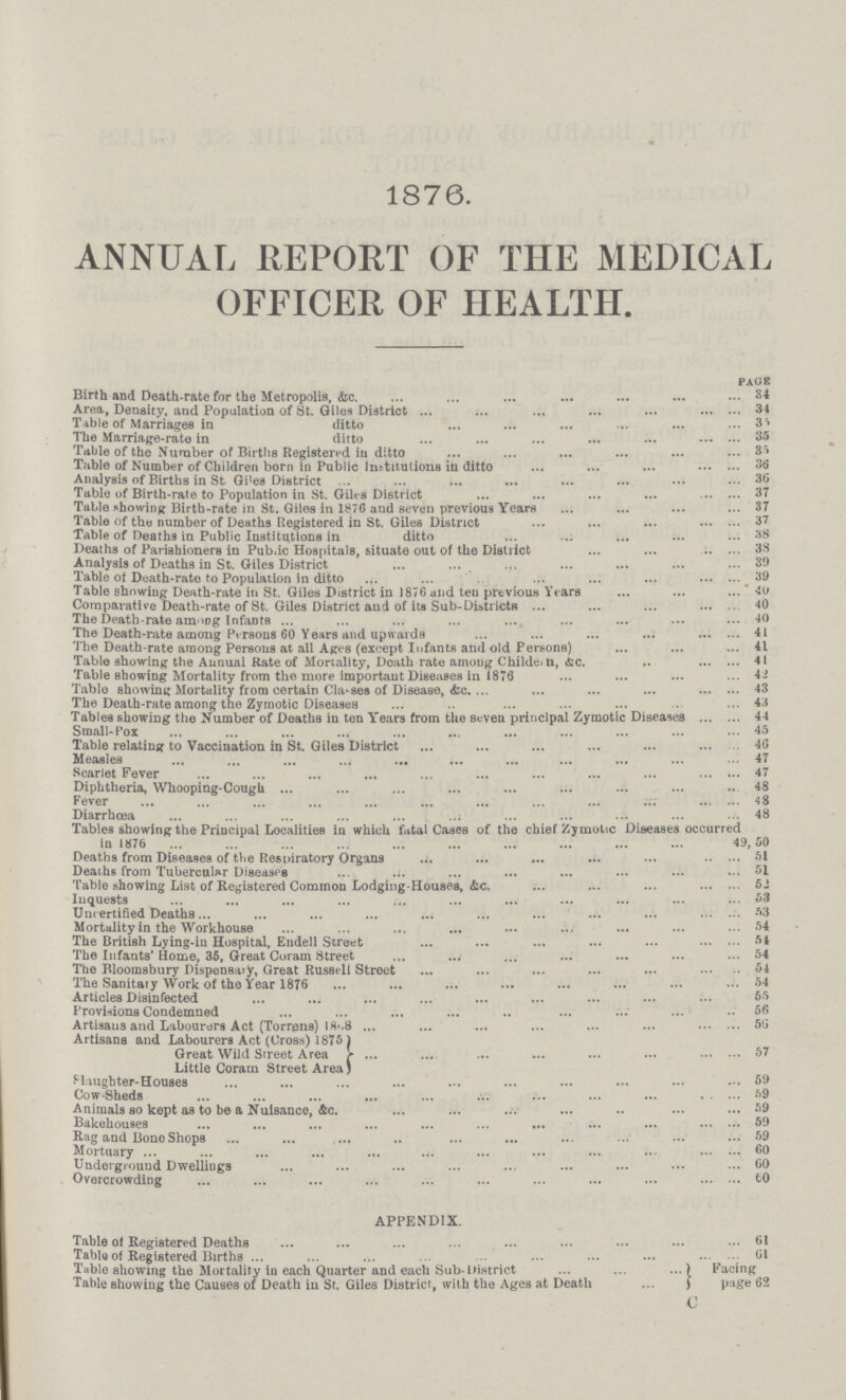 1876. ANNUAL REPORT OF THE MEDICAL OFFICER OF HEALTH. PAGE Birth and Death-rate for the Metropolis, &c 34 Area, Density. and Population of St. Giles District 34 Table of Marriages in ditto 35 The Marriage-rate in ditto 35 Table of the Number of Births Registered in ditto 35 Table of Number of Children born in Public Institutions in ditto 36 Analysis of Births in St Giles District 36 Table of Birth-rate to Population in St. Giles District 37 Table showing Birth-rate in St. Giles in 1876 and seven previous Years 37 Table of the number of Deaths Registered in St. Giles District 37 Table of Deaths in Public Institutions in ditto 38 Deaths of Parishioners in Public Hospitals, situate out of the District 38 Analysis of Deaths in St. Giles District 39 Table of Death-rate to Population in ditto 39 Table showing Death-rate in St. Giles District in 1876 and ten previous Years 40 Comparative Death-rate of St. Giles District and of its Sub-Districts 40 The Death-rate among Infants 40 The Death-rate among Persons 60 Years and upwards 41 The Death-rate among Persons at all Ages (except Infants and old Persons) 41 Table showing the Annual Rate of Mortality, Death rate among Children, &c 41 Table showing Mortality from the more important Diseases in 1876 42 Table showing Mortality from certain Classes of Disease, &c 43 The Death-rate among the Zymotic Diseases 43 Tables showing the Number of Deaths in ten Years from the seven principal Zymotic Diseases 44 Small-Pox 45 Table relating to Vaccination in St. Giles District 46 Measles 47 Scarlet Fever 47 Diphtheria, Whooping-Cough 48 Fever 48 Diarrhœa 48 Tables showing the Principal Localities in which fatal Cases of the chief Zymotic Diseases occurred in 1876 49,50 Deaths from Diseases of the Respiratory Organs 51 Deaths from Tubercular Diseases 51 Table showing List of Registered Common Lodging-Houses, &c 52 Inquests 53 Uncertified Deaths 53 Mortality in the Workhouse 54 The British Lying-in Hospital, Endell Street 54 The Infants' Home, 35, Great Coram Street 54 The Bloomsbury Dispensary, Great Russell Street 54 The Sanitary Work of the Year 1876 54 Articles Disinfected 65 Provisions Condemned 56 Artisans and Labourers Act (Torrens) 1868 56 Artisans and Labourers Act (Cross) 1875 Great Wild Street Area 57 Little Coram Street Area) Slaughter-Houses 59 Cow-Sheds 59 Animals so kept as to be a Nuisance, &c 59 Bakehouses 59 Rag and Bone Shops 59 Mortuary 60 Underground Dwellings 60 Overcrowding 60 APPENDIX. Table of Registered Deaths 61 Table of Registered Births 61 Table showing the Mortality in each Quarter and each Sub-District Facing Table showing the Causes of Death in St. Giles District, with the Ages at Death page 62 c