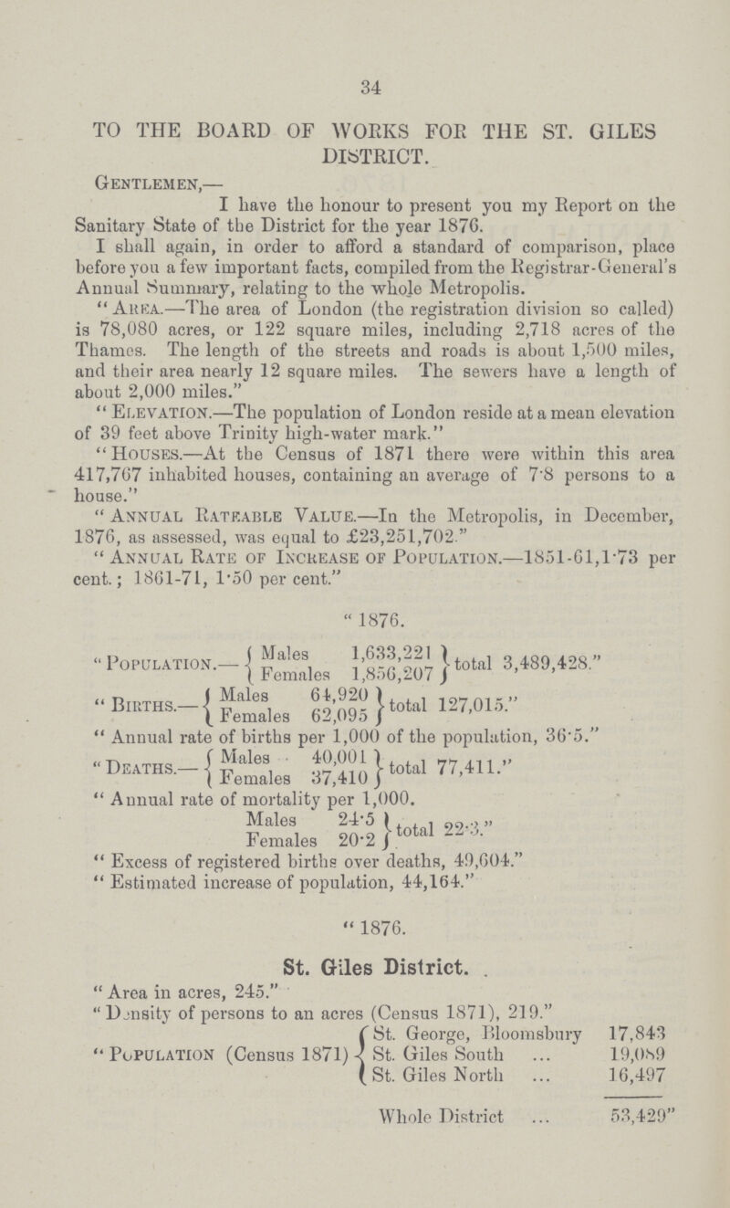 34 TO THE BOARD OF WORKS FOR THE ST. GILES DISTRICT. Gentlemen,— I have the honour to present you my Report on the Sanitary State of the District for the year 1876. I shall again, in order to afford a standard of comparison, place before you a few important facts, compiled from the Registrar-General's Annual Summary, relating to the whole Metropolis. Area.—The area of London (the registration division so called) is 78,080 acres, or 122 square miles, including 2,718 acres of the Thames. The length of the streets and roads is about 1,500 miles, and their area nearly 12 square miles. The sewers have a length of about 2,000 miles. Elevation.—The population of London reside at a mean elevation of 39 feet above Trinity high-water mark. Houses.—At the Census of 1871 there were within this area 417,767 inhabited houses, containing an average of 7'8 persons to a house. Annual Rateable Value.—In the Metropolis, in December, 1876, as assessed, was equal to £23,251,702. Annual Rate of Increase of Population.—1851-61,1.73 per cent.; 1861-71, 1.50 percent. 1876.  Population.— Males 1,633,221 total 3,489,428. Females 1,856,207 Birth- Male 64,920 Female 62,095 Total127,015.  Annual rate of births per 1,000 of the population, 36.5. Total77,411''  Annual rate of mortality per 1,000. Males 24.5 , , , ,, Females 20.2 total 22.3. Excess of registered births over deaths, 49,604. Estimated increase of population, 44,164.  1876. St. Giles District. Area in acres, 245.  Density of persons to an acres (Census 1871), 219St. George, Bloomsbury 17,843 '' Population St. Giles South 19,089 St. Giles North 16,497 Whole District 53,429