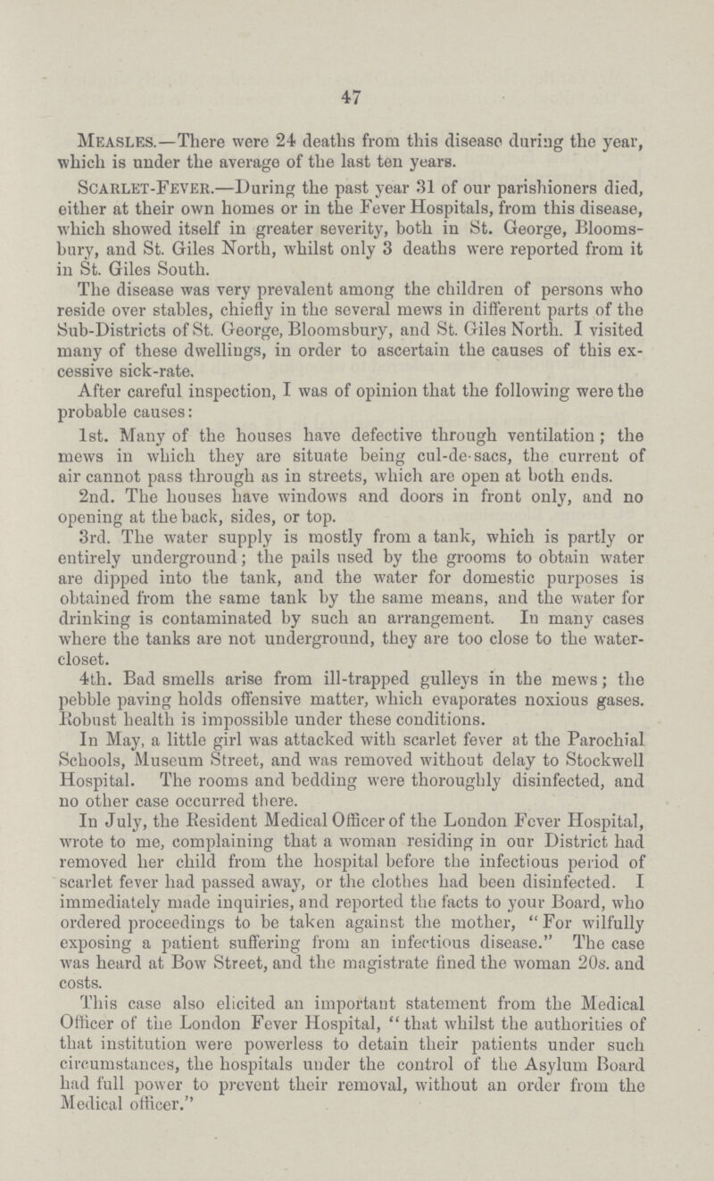 47 Measles.—There were 24 deaths from this disease during the year, which is under the average of the last ten years. Scarlet-Fever.—During the past year 31 of our parishioners died, either at their own homes or in the Fever Hospitals, from this disease, which showed itself in greater severity, both in St. George, Blooms bury, and St. Giles North, whilst only 3 deaths were reported from it in St. Giles South. The disease was very prevalent among the children of persons who reside over stables, chiefly in the several mews in different parts of the Sub-Districts of St. George, Bloomsbury, and St. Giles North. I visited many of these dwellings, in order to ascertain the causes of this ex cessive sick-rate. After careful inspection, I was of opinion that the following were the probable causes: 1st. Many of the houses have defective through ventilation; the mews in which they are situate being cul-de-sacs, the current of air cannot pass through as in streets, which are open at both ends. 2nd. The houses have windows and doors in front only, and no opening at the back, sides, or top. 3rd. The water supply is mostly from a tank, which is partly or entirely underground; the pails used by the grooms to obtain water are dipped into the tank, and the water for domestic purposes is obtained from the same tank by the same means, and the water for drinking is contaminated by such an arrangement. In many cases where the tanks are not underground, they are too close to the water closet. 4th. Bad smells arise from ill-trapped gulleys in the mews; the pebble paving holds offensive matter, which evaporates noxious gases. Robust health is impossible under these conditions. In May, a little girl was attacked with scarlet fever at the Parochial Schools, Museum Street, and was removed without delay to Stockwell Hospital. The rooms and bedding were thoroughly disinfected, and no other case occurred there. In July, the Resident Medical Officer of the London Fever Hospital, wrote to me, complaining that a woman residing in our District had removed her child from the hospital before the infectious period of scarlet fever had passed away, or the clothes had been disinfected. I immediately made inquiries, and reported the facts to your Board, who ordered proceedings to be taken against the mother, For wilfully exposing a patient suffering from an infectious disease. The case was heard at Bow Street, and the magistrate fined the woman 20s. and costs. This case also elicited an important statement from the Medical Officer of the London Fever Hospital, that whilst the authorities of that institution were powerless to detain their patients under such circumstances, the hospitals under the control of the Asylum Board had full power to prevent their removal, without an order from the Medical officer.