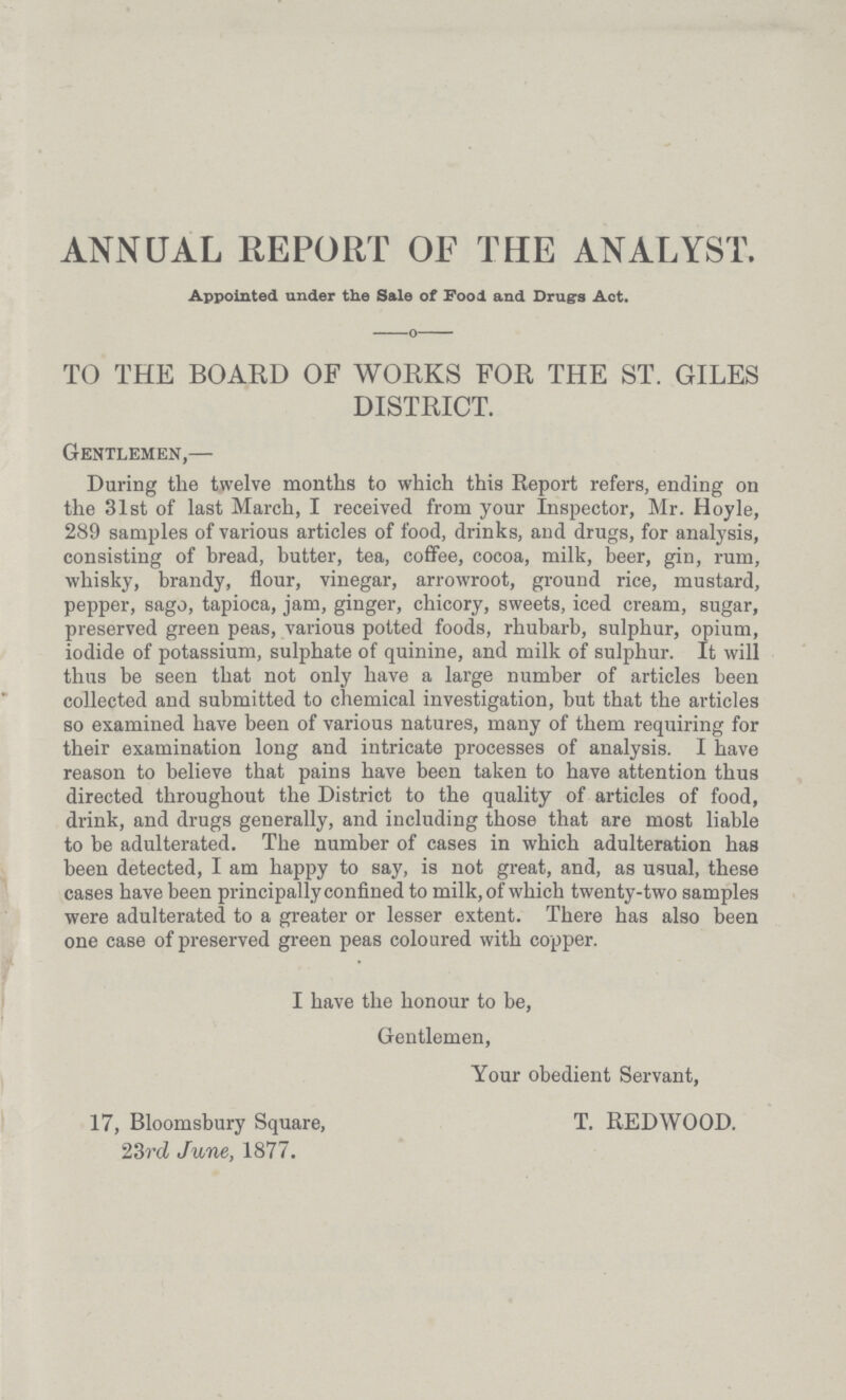 ANNUAL REPORT OF THE ANALYST. Appointed under the Sale of Food and Drugs Act. TO THE BOARD OF WORKS FOR THE ST. GILES DISTRICT. Gentlemen,— During the twelve months to which this Report refers, ending on the 31st of last March, I received from your Inspector, Mr. Hoyle, 289 samples of various articles of food, drinks, and drugs, for analysis, consisting of bread, butter, tea, coffee, cocoa, milk, beer, gin, rum, whisky, brandy, flour, vinegar, arrowroot, ground rice, mustard, pepper, sago, tapioca, jam, ginger, chicory, sweets, iced cream, sugar, preserved green peas, various potted foods, rhubarb, sulphur, opium, iodide of potassium, sulphate of quinine, and milk of sulphur. It will thus be seen that not only have a large number of articles been collected and submitted to chemical investigation, but that the articles so examined have been of various natures, many of them requiring for their examination long and intricate processes of analysis. I have reason to believe that pains have been taken to have attention thus directed throughout the District to the quality of articles of food, drink, and drugs generally, and including those that are most liable to be adulterated. The number of cases in which adulteration has been detected, I am happy to say, is not great, and, as usual, these cases have been principally confined to milk, of which twenty-two samples were adulterated to a greater or lesser extent. There has also been one case of preserved green peas coloured with copper. I have the honour to be, Gentlemen, Your obedient Servant, 17, Bloomsbury Square, 23rd June, 1877. T. REDWOOD.