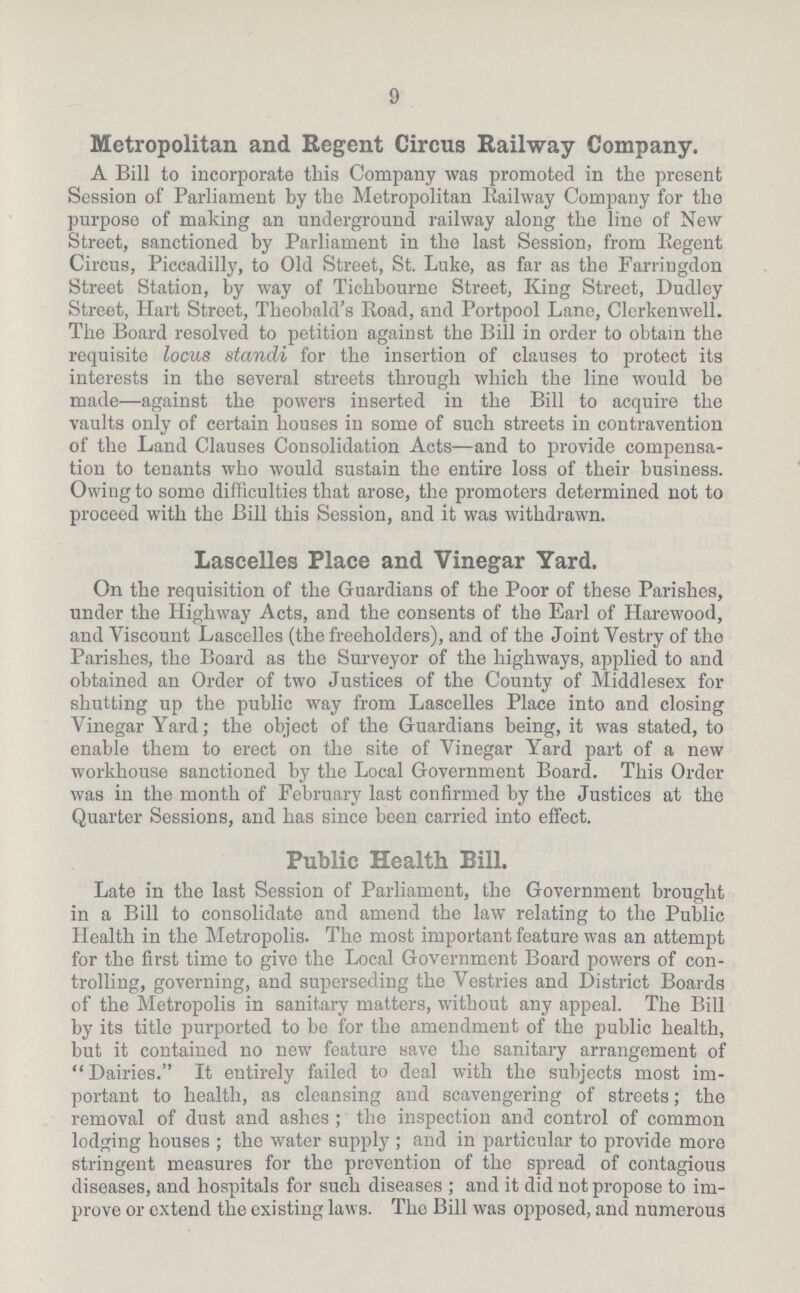 9 Metropolitan and Regent Circus Railway Company. A Bill to incorporate this Company was promoted in the present Session of Parliament by the Metropolitan Railway Company for the purpose of making an underground railway along the line of New Street, sanctioned by Parliament in the last Session, from Regent Circus, Piccadilly, to Old Street, St. Luke, as far as the Farringdon Street Station, by way of Tichbourne Street, King Street, Dudley Street, Hart Street, Theobald's Road, and Portpool Lane, Clerkenwell. The Board resolved to petition against the Bill in order to obtain the requisite locus standi for the insertion of clauses to protect its interests in the several streets through which the line would be made—against the powers inserted in the Bill to acquire the vaults only of certain houses in some of such streets in contravention of the Land Clauses Consolidation Acts—and to provide compensa tion to tenants who would sustain the entire loss of their business. Owing to some difficulties that arose, the promoters determined not to proceed with the Bill this Session, and it was withdrawn. Lascelles Place and Vinegar Yard. On the requisition of the Guardians of the Poor of these Parishes, under the Highway Acts, and the consents of the Earl of Harewood, and Viscount Lascelles (the freeholders), and of the Joint Vestry of the Parishes, the Board as the Surveyor of the highways, applied to and obtained an Order of two Justices of the County of Middlesex for shutting up the public way from Lascelles Place into and closing Vinegar Yard; the object of the Guardians being, it was stated, to enable them to erect on the site of Vinegar Yard part of a new workhouse sanctioned by the Local Government Board. This Order was in the month of February last confirmed by the Justices at the Quarter Sessions, and has since been carried into effect. Public Health Bill. Late in the last Session of Parliament, the Government brought in a Bill to consolidate and amend the law relating to the Public Health in the Metropolis. The most important feature was an attempt for the first time to give the Local Government Board powers of con trolling, governing, and superseding the Vestries and District Boards of the Metropolis in sanitary matters, without any appeal. The Bill by its title purported to be for the amendment of the public health, but it contained no new feature save the sanitary arrangement of Dairies. It entirely failed to deal with the subjects most im portant to health, as cleansing and scavengering of streets; the removal of dust and ashes; the inspection and control of common lodging houses; the water supply; and in particular to provide more stringent measures for the prevention of the spread of contagious diseases, and hospitals for such diseases; and it did not propose to im prove or extend the existing laws. The Bill was opposed, and numerous