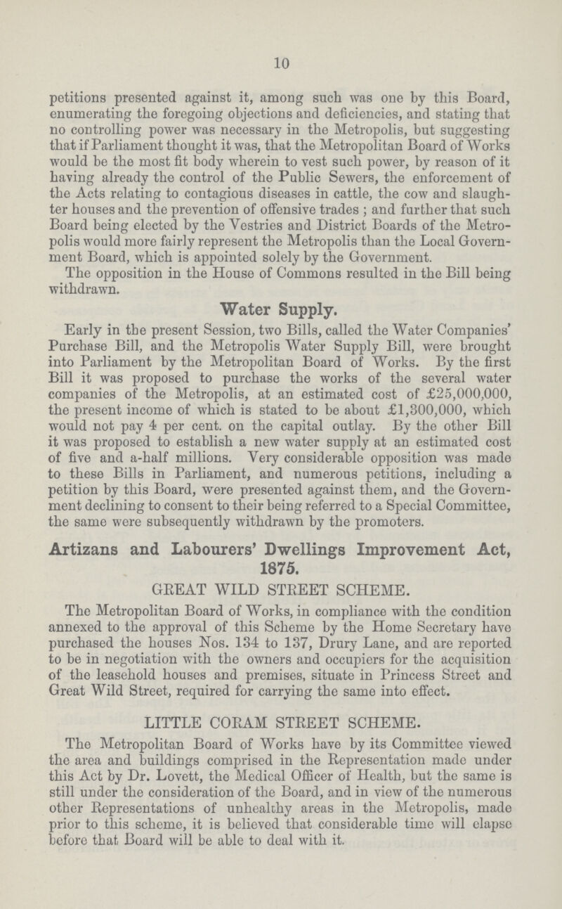 10 petitions presented against it, among such was one by this Board, enumerating the foregoing objections and deficiencies, and stating that no controlling power was necessary in the Metropolis, but suggesting that if Parliament thought it was, that the Metropolitan Board of Works would be the most fit body wherein to vest such power, by reason of it having already the control of the Public Sewers, the enforcement of the Acts relating to contagious diseases in cattle, the cow and slaugh ter houses and the prevention of offensive trades; and further that such Board being elected by the Vestries and District Boards of the Metro polis would more fairly represent the Metropolis than the Local Govern ment Board, which is appointed solely by the Government. The opposition in the House of Commons resulted in the Bill being withdrawn. Water Supply. Early in the present Session, two Bills, called the Water Companies' Purchase Bill, and the Metropolis Water Supply Bill, were brought into Parliament by the Metropolitan Board of Works. By the first Bill it was proposed to purchase the works of the several water companies of the Metropolis, at an estimated cost of £25,000,000, the present income of which is stated to be about £1,300,000, which would not pay 4 per cent, on the capital outlay. By the other Bill it was proposed to establish a new water supply at an estimated cost of five and a-half millions. Very considerable opposition was made to these Bills in Parliament, and numerous petitions, including a petition by this Board, were presented against them, and the Govern ment declining to consent to their being referred to a Special Committee, the same were subsequently withdrawn by the promoters. Artizans and Labourers' Dwellings Improvement Act, 1875. GREAT WILD STREET SCHEME. The Metropolitan Board of Works, in compliance with the condition annexed to the approval of this Scheme by the Home Secretary have purchased the houses Nos. 134 to 137, Drury Lane, and are reported to be in negotiation with the owners and occupiers for the acquisition of the leasehold houses and premises, situate in Princess Street and Great Wild Street, required for carrying the same into effect. LITTLE CORAM STEEET SCHEME. The Metropolitan Board of Works have by its Committee viewed the area and buildings comprised in the Representation made under this Act by Dr. Lovett, the Medical Officer of Health, but the same is still under the consideration of the Board, and in view of the numerous other Representations of unhealthy areas in the Metropolis, made prior to this scheme, it is believed that considerable time will elapse before that Board wiil be able to deal with it.