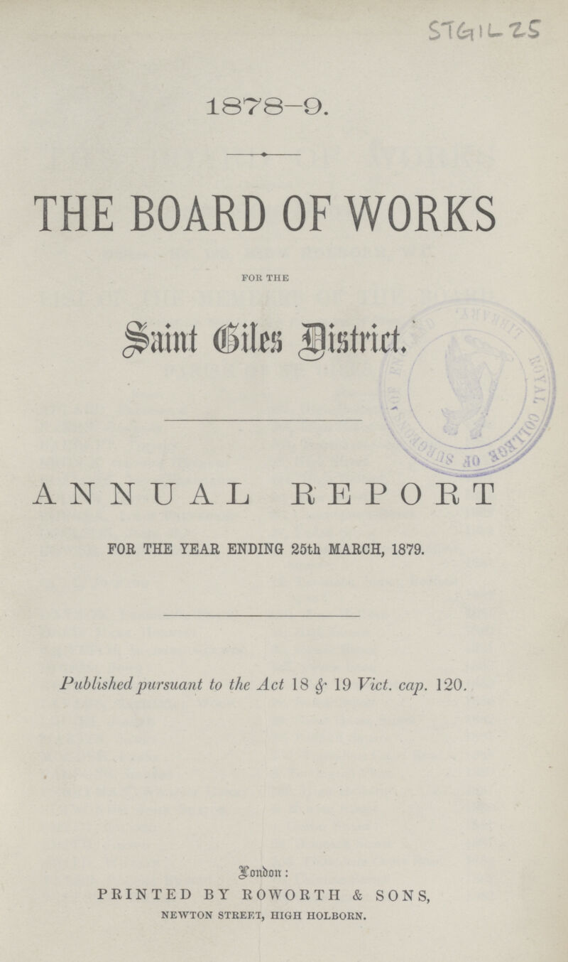 STGIL 25 1878-9. THE BOARD OF WORKS for the Saint Biles District. ANNUAL REPORT FOR THE YEAR ENDING 25th MARCH, 1879. Published pursuant to the Act 18 &19 Vict. cap. 120. London: PRINTED BY ROWORTH & SONS, newton street, high holborn.