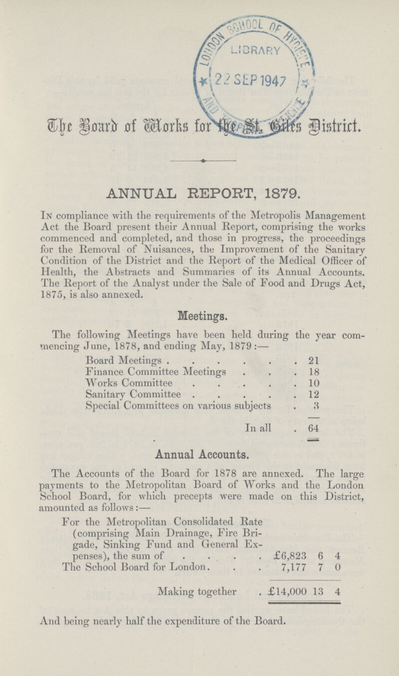 The Board of Works for the St. Giles District. ANNUAL REPORT, 1879. In compliance with the requirements of the Metropolis Management Act the Board present their Annual Report, comprising the works commenced and completed, and those in progress, the proceedings for the Removal of Nuisances, the Improvement of the Sanitary Condition of the District and the Report of the Medical Officer of Health, the Abstracts and Summaries of its Annual Accounts. The Report of the Analyst under the Sale of Food and Drugs Act, 1875, is also annexed. Meetings. The following Meetings have been held during the year com mencing June, 1878, and ending May, 1879:— Board Meetings 21 Finance Committee Meetings 18 Works Committee 10 Sanitary Committee 12 Special Committees on various subjects 3 In all . 64 Annual Accounts. The Accounts of the Board for 1878 are annexed. The large payments to the Metropolitan Board of Works and the London School Board, for which precepts were made on this District, amounted as follows:— For the Metropolitan Consolidated Rate (comprising Main Drainage, Fire Bri gade, Sinking Fund and General Ex penses), the sum of £6,823 6 4 The School Board for London 7,177 7 0 Making together £14,000 13 4 And being nearly half the expenditure of the Board.