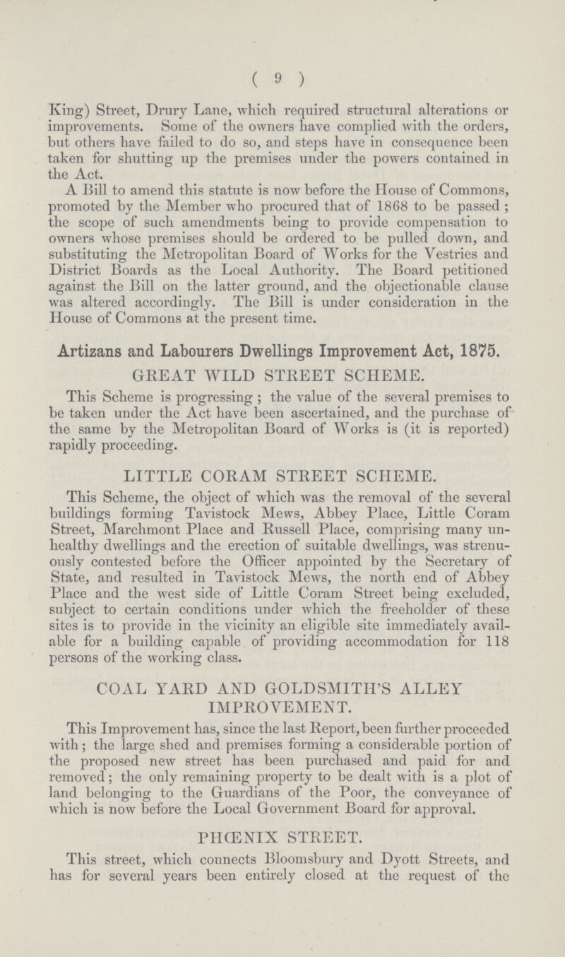 (9) King) Street, Drury Lane, which required structural alterations or improvements. Some of the owners have complied with the orders, but others have failed to do so, and steps have in consequence been taken for shutting up the premises under the powers contained in the Act. A Bill to amend this statute is now before the House of Commons, promoted by the Member who procured that of 1868 to be passed ; the scope of such amendments being to provide compensation to owners whose premises should be ordered to be pulled down, and substituting the Metropolitan Board of Works for the Vestries and District Boards as the Local Authority. The Board petitioned against the Bill on the latter ground, and the objectionable clause was altered accordingly. The Bill is under consideration in the House of Commons at the present time. Artizans and Labourers Dwellings Improvement Act, 1875. GREAT WILD STREET SCHEME. This Scheme is progressing; the value of the several premises to be taken under the Act have been ascertained, and the purchase of the same by the Metropolitan Board of Works is (it is reported) rapidly proceeding. LITTLE CORAM STREET SCHEME. This Scheme, the object of which was the removal of the several buildings forming Tavistock Mews, Abbey Place, Little Coram Street, Marchmont Place and Russell Place, comprising many un healthy dwellings and the erection of suitable dwellings, was strenu ously contested before the Officer appointed by the Secretary of State, and resulted in Tavistock Mews, the north end of Abbey Place and the west side of Little Coram Street being excluded, subject to certain conditions under which the freeholder of these sites is to provide in the vicinity an eligible site immediately avail able for a building capable of providing accommodation for 118 persons of the working class. COAL YARD AND GOLDSMITH'S ALLEY IMPROVEMENT. This Improvement has, since the last Report, been further proceeded with; the large shed and premises forming a considerable portion of the proposed new street has been purchased and paid for and removed; the only remaining property to be dealt with is a plot of land belonging to the Guardians of the Poor, the conveyance of which is now before the Local Government Board for approval. PHCENIX STREET. This street, which connects Bloomsbury and Dyott Streets, and has for several years been entirely closed at the request of the