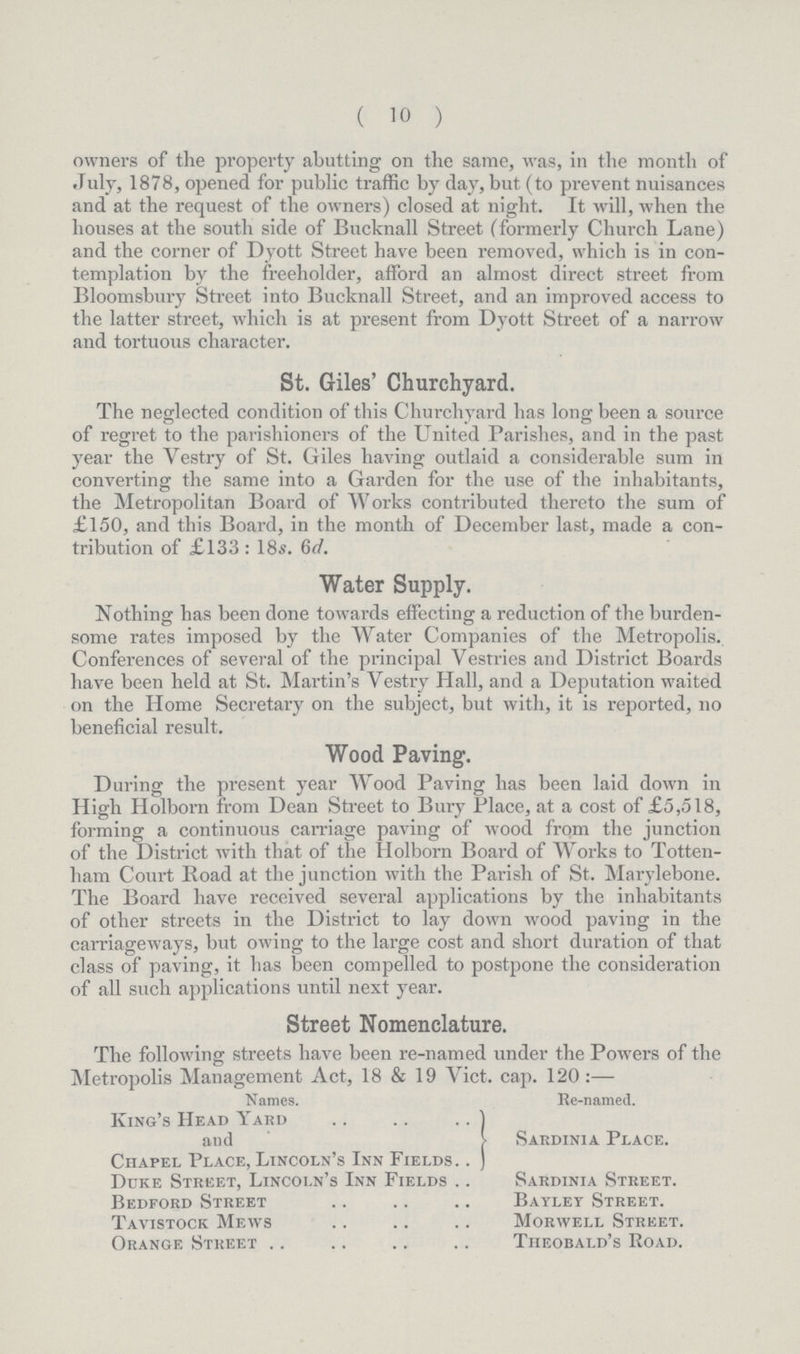 (10) owners of the property abutting on the same, was, in the month of July, 1878, opened for public traffic by day, but (to prevent nuisances and at the request of the owners) closed at night. It will, when the houses at the south side of Bucknall Street (formerly Church Lane) and the corner of Dyott Street have been removed, which is in con templation by the freeholder, afford an almost direct street from Bloomsbury Street into Bucknall Street, and an improved access to the latter street, which is at present from Dyott Street of a narrow and tortuous character. St. Giles' Churchyard. The neglected condition of this Churchyard has long been a source of regret to the parishioners of the United Parishes, and in the past year the Yestry of St. Giles having outlaid a considerable sum in converting the same into a Garden for the use of the inhabitants, the Metropolitan Board of Works contributed thereto the sum of £150, and this Board, in the month of December last, made a con tribution of £133: 18s. 6d. Water Supply. Nothing has been done towards effecting a reduction of the burden some rates imposed by the Water Companies of the Metropolis. Conferences of several of the principal Vestries and District Boards have been held at St. Martin's Vestry Hall, and a Deputation waited on the Home Secretary on the subject, but with, it is reported, no beneficial result. Wood Paving. During the present year Wood Paving has been laid down in High Holborn from Dean Street to Bury Place, at a cost of £5,518, forming a continuous carriage paving of wood from the junction of the District with that of the Holborn Board of Works to Totten ham Court Road at the junction with the Parish of St. Marylebone. The Board have received several applications by the inhabitants of other streets in the District to lay down wood paving in the carriageways, but owing to the large cost and short duration of that class of paving, it has been compelled to postpone the consideration of all such applications until next year. Street Nomenclature. The following streets have been re-named under the Powers of the Metropolis Management Act., 18 & 19 Vict. cap. 120:— Names. Re-named. King's Head Yard and Sardinia Place. Chapel Place, Lincoln's Inn Fields Duke Street, Lincoln's Inn Fields Sardinia Street. Bedford Street Bayley Street. Tavistock Mews Morwell Street. Orange Street Theobald's Road.