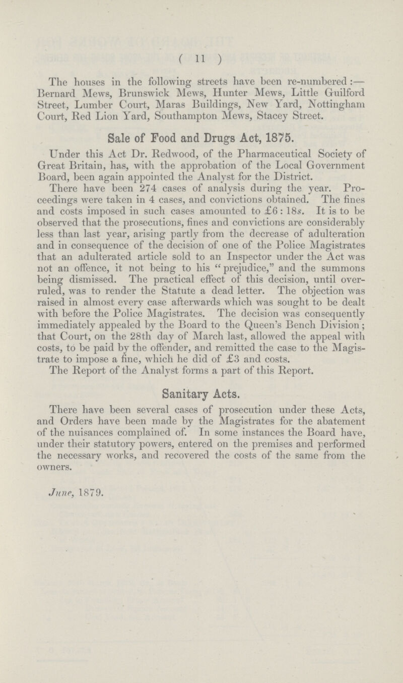 (11) The houses in the following streets have been re-numbered:— Bernard Mews, Brunswick Mews, Hunter Mews, Little Guilford Street, Lumber Court, Maras Buildings, New Yard, Nottingham Court, Red Lion Yard, Southampton Mews, Stacey Street. Sale of Food and Drugs Act, 1875. Under this Act Dr. Redwood, of the Pharmaceutical Society of Great Britain, has, with the approbation of the Local Government Board, been again appointed the Analyst for the District. There have been 274 cases of analysis during the year. Pro ceedings were taken in 4 cases, and convictions obtained. The fines and costs imposed in such cases amounted to £6: 18s. It is to be observed that the prosecutions, fines and convictions are considerably less than last year, arising partly from the decrease of adulteration and in consequence of the decision of one of the Police Magistrates that an adulterated article sold to an Inspector under the Act was not an offence, it not being to his “prejudice,” and the summons being dismissed. The practical effect of this decision, until over ruled, was to render the Statute a dead letter. The objection was raised in almost every case afterwards which was sought to be dealt with before the Police Magistrates. The decision was consequently immediately appealed by the Board to the Queen's Bench Division ; that Court, on the 28th day of March last, allowed the appeal with costs, to be paid by the offender, and remitted the case to the Magis trate to impose a fine, which he did of £3 and costs. The Report of the Analyst forms a part of this Report. Sanitary Acts. There have been several cases of prosecution under these Acts, and Orders have been made by the Magistrates for the abatement of the nuisances complained of. In some instances the Board have, under their statutory powers, entered on the premises and performed the necessary works, and recovered the costs of the same from the owners. June, 1879.