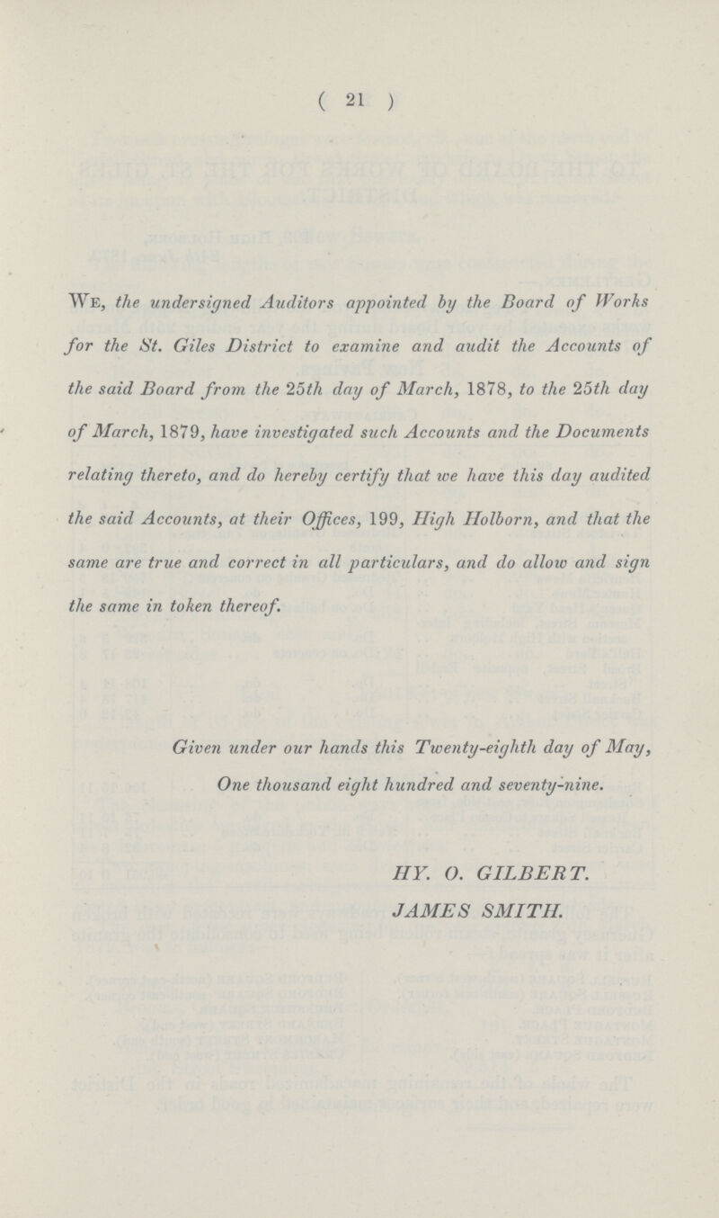 ( 21 ) We, the undersigned Auditors appointed by the Board of Works for the St. Giles District to examine and audit the Accounts of the said Board from the 25th day of March, 1878, to the 25th day of March, 1879, have investigated such Accounts and the Documents relating thereto, and do hereby certify that ice have this day audited the said Accounts, at their Offices, 199, High Holborn, and that the same are true and correct in all particulars, and do allow and sign the same in token thereof Given under our hands this Twenty-eighth day of May, One thousand eight hundred and seventy-nine. HY. O. GILBERT. JAMES SMITH.
