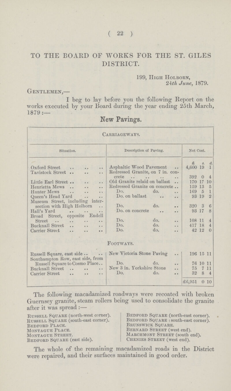 ( 22 ) TO THE BOARD OF WORKS FOR THE ST. GILES DISTRICT. 199, High Holborn, 24th June, 1879. Gentlemen,— I beg to lay before you the following Report on the works executed by your Board during the year ending 25th March, 1879:— New Pavings. Carriageways. Situation. Description of Paving. Net Cost. £ s. d. Oxford Street Asphaltic Wood Pavement 4,600 19 1 Tavistock Street Redressed Granite, on 7 in. con crete 392 0 4 Little Earl Street Old Granite relaid on ballast 170 17 10 Henrietta Mews Redressed Granite on concrete 159 13 5 Hunter Mews Do. do. 169 5 1 Queen's Head Yard Do. on ballast 93 19 2 Museum Street, including inter section with High Holborn Do. do. 320 3 6 Hall's Yard Do. on concrete 93 17 8 Broad Street, opposite Endell Street Do. do. 108 11 4 Bucknall Street Do. do. 417 18 4 Carrier Street Do. do. 42 12 0 Footways. Russell Square, east side New Victoria Stone Paving 196 15 11 Southampton Row, east side, from Russell Square to Cosmo Place Do. do. 76 10 11 Bucknall Street New 3 in. Yorkshire Stone 75 7 11 Carrier Street .. Do. do. 32 8 4 £6,951 0 10 The following macadamized roadways were recoated with broken Guernsey granite, steam rollers being used to consolidate the granite after it was spread:— Russell Square (north-west corner). Russell Square (south-east corner). Bedford Place. Montague Place. Montague Street. Bedford Square (east side). Bedford Square (north-cast corner). Bedford Square (south-east corner). Brunswick Square. Bernard Street (west end). Marchmont Street (south end). Chenies Street (west end). The whole of the remaining macadamized roads in the District were repaired, and their surfaces maintained in good order.