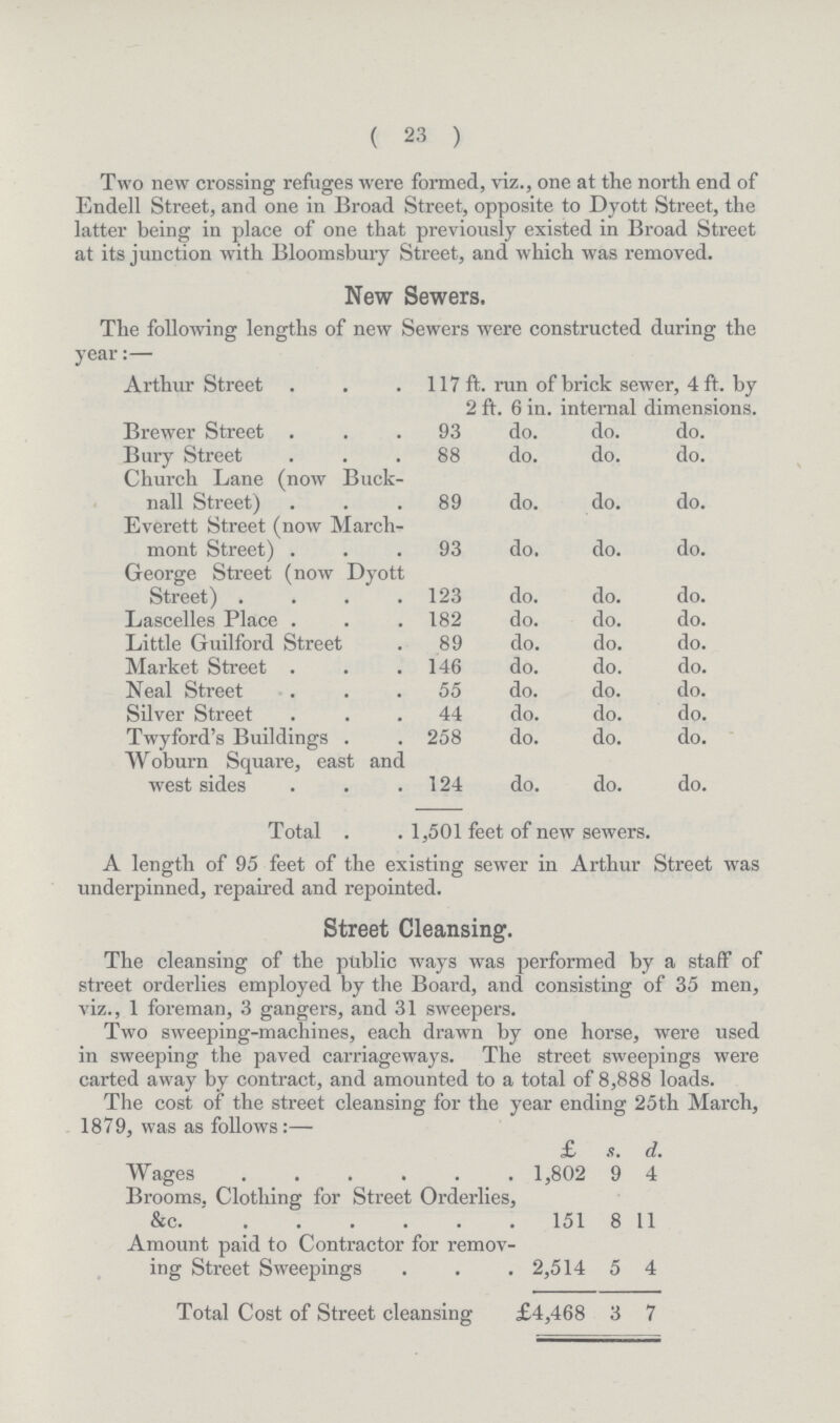 ( 23 ) Two new crossing refuges were formed, viz., one at the north end of Endell Street, and one in Broad Street, opposite to Dyott Street, the latter being in place of one that previously existed in Broad Street at its junction with Bloomsbury Street, and which was removed. New Sewers. The following lengths of new Sewers were constructed during the year:— Arthur Street 117 ft. run of brick sewer, 4 ft. by 2 ft. 6 in. internal dimensions. Brewer Street 93 do. do. do. Bury Street 88 do. do. do. Church Lane (now Buck¬ nall Street) 89 do. do. do. Everett Street (now March- mont Street) 93 do. do. do. George Street (now Dyott Street) 123 do. do. do. Lascelles Place 182 do. do. do. Little Guilford Street 89 do. do. do. Market Street 146 do. do. do. Neal Street 55 do. do. do. Silver Street 44 do. do. do. Twyford's Buildings 258 do. do. do. Woburn Square, east and west sides 124 do. do. do. Total 1,501 feet of new sewers. A length of 95 feet of the existing sewer in Arthur Street was underpinned, repaired and repointed. Street Cleansing. The cleansing of the public ways was performed by a staff of street orderlies employed by the Board, and consisting of 35 men, viz., 1 foreman, 3 gangers, and 31 sweepers. Two sweeping-machines, each drawn by one horse, were used in sweeping the paved carriageways. The street sweepings were carted away by contract, and amounted to a total of 8.888 loads. The cost of the street cleansing for the year ending 25th March, 1879, was as follows:— £ s. d. Wages 1,802 9 4 Brooms, Clothing for Street Orderlies, &c. 151 8 11 Amount paid to Contractor for remov ing Street Sweepings 2,514 5 4 Total Cost of Street cleansing £4,468 3 7