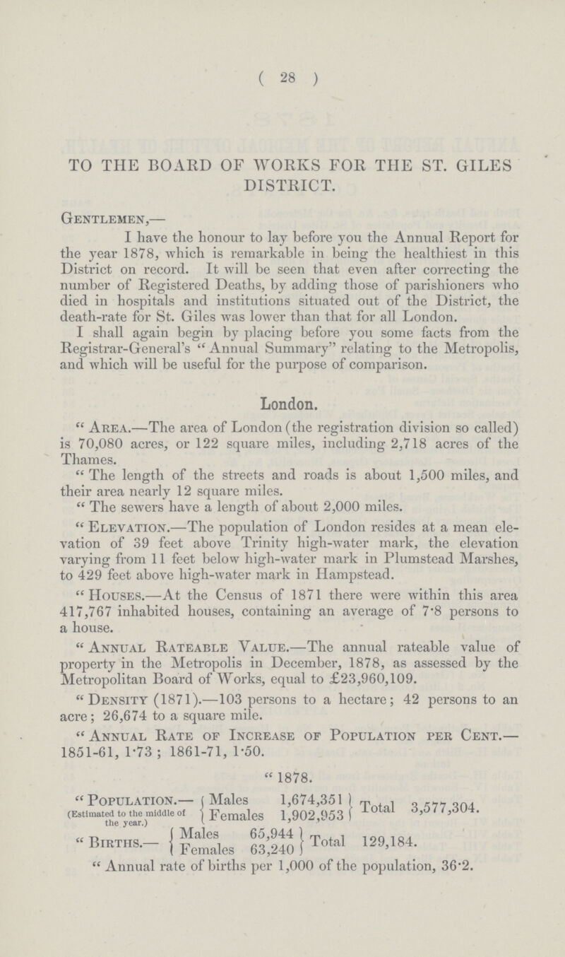 ( 28 ) TO THE BOARD OF WORKS FOR THE ST. GILES DISTRICT. Gentlemen,— I have the honour to lay before you the Annual Report for the year 1878, which is remarkable in being the healthiest in this District on record. It will be seen that even after correcting the number of Registered Deaths, by adding those of parishioners who died in hospitals and institutions situated out of the District, the death-rate for St. Giles was lower than that for all London. I shall again begin by placing before you some facts from the Registrar-General's Annual Summary relating to the Metropolis, and which will be useful for the purpose of comparison. London. Area.—The area of London (the registration division so called) is 70,080 acres, or 122 square miles, including 2,718 acres of the Thames. The length of the streets and roads is about 1,500 miles, and their area nearly 12 square miles. The sewers have a length of about 2,000 miles. Elevation.—The population of London resides at a mean ele vation of 39 feet above Trinity high-water mark, the elevation varying from 11 feet below high-water mark in Plumstead Marshes, to 429 feet above high-water mark in Hampstead. Houses.—At the Census of 1871 there were within this area 417,767 inhabited houses, containing an average of 7.8 persons to a house. Annual Rateable Value.—The annual rateable value of property in the Metropolis in December, 1878, as assessed by the Metropolitan Board of Works, equal to £23,960,109. Density (1871).—103 persons to a hectare; 42 persons to an acre: 26,674 to a square mile. Annual Rate of Increase of Population per Cent.— 1851-61, 1.73; 1861-71, 1.50. 1878. Population.— (Estimated to the middle of the year.) Males 1,674,351 Total 3,577,304. Females 1,902,953 Births.— Males 65,944 Total 129,184. Females 63,240 Annual rate of births per 1,000 of the population, 36.2.