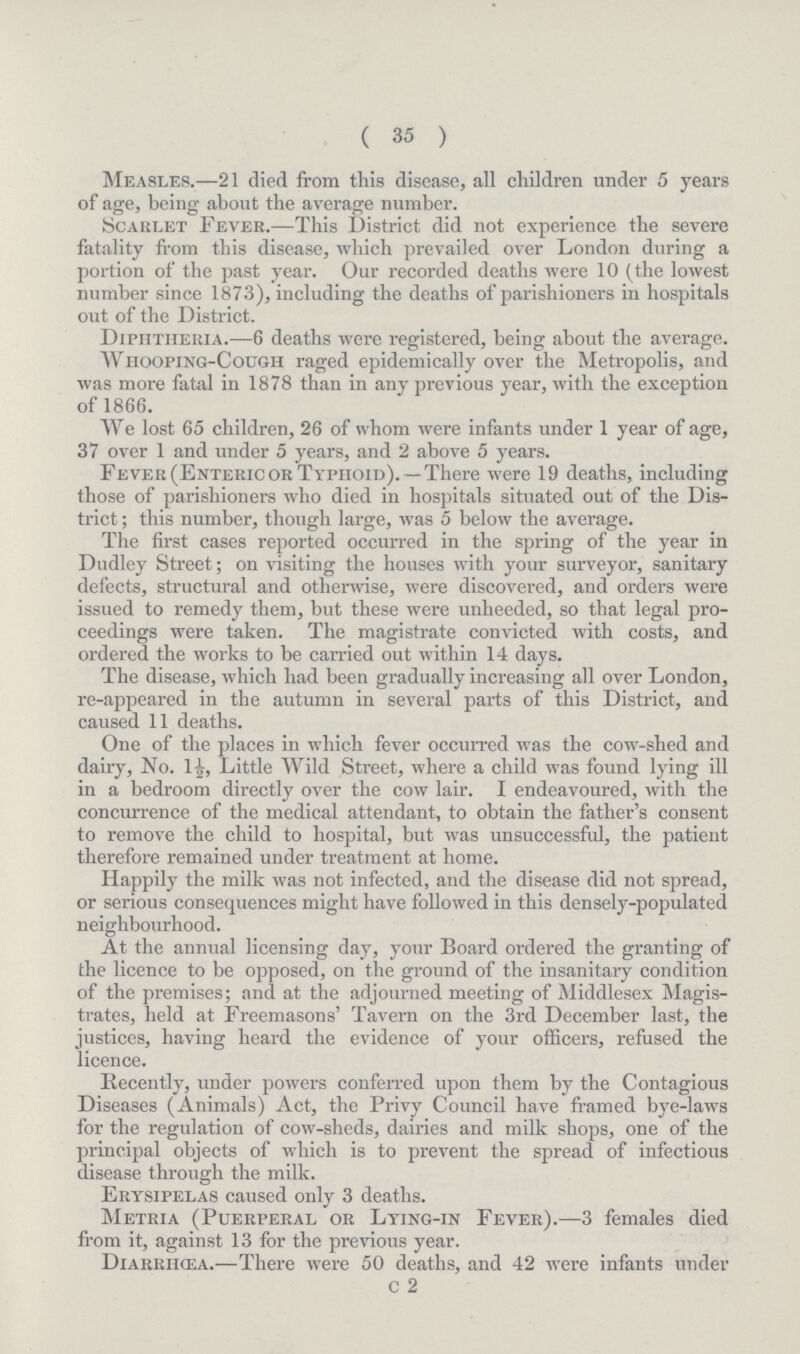 ( 35 ) Measles.—21 died from this disease, all children under 5 years of age, being about the average number. Scarlet Fever.—This District did not experience the severe fatality from this disease, which prevailed over London during a portion of the past year. Our recorded deaths were 10 (the lowest number since 1873), including the deaths of parishioners in hospitals out of the District. Diphtheria.—6 deaths were registered, being about the average. Whooping-Cough raged epidemically over the Metropolis, and was more fatal in 1878 than in any previous year, with the exception of 1866. We lost 65 children, 26 of whom were infants under 1 year of age, 37 over 1 and under 5 years, and 2 above 5 years. Fever (Enteric or Typhoid).—There were 19 deaths, including those of parishioners who died in hospitals situated out of the Dis trict ; this number, though large, was 5 below the average. The first cases reported occurred in the spring of the year in Dudley Street; on visiting the houses with your surveyor, sanitary defects, structural and otherwise, were discovered, and orders were issued to remedy them, but these were unheeded, so that legal pro ceedings were taken. The magistrate convicted with costs, and ordered the works to be carried out within 14 days. The disease, which had been gradually increasing all over London, re-appeared in the autumn in several parts of this District, and caused 11 deaths. One of the places in which fever occurred was the cow-shed and dairy, No. 1½, Little Wild Street, where a child was found lying ill in a bedroom directly over the cow lair. I endeavoured, with the concurrence of the medical attendant, to obtain the father's consent to remove the child to hospital, but was unsuccessful, the patient therefore remained under treatment at home. Happily the milk was not infected, and the disease did not spread, or serious consequences might have followed in this densely-populated neighbourhood. At the annual licensing day, your Board ordered the granting of the licence to be opposed, on the ground of the insanitary condition of the premises; and at the adjourned meeting of Middlesex Magis trates, held at Freemasons' Tavern on the 3rd December last, the justices, having heard the evidence of your officers, refused the licence. Recently, under powers conferred upon them by the Contagious Diseases (Animals) Act, the Privy Council have framed bye-laws for the regulation of cow-sheds, dairies and milk shops, one of the principal objects of which is to prevent the spread of infectious disease through the milk. Erysipelas caused only 3 deaths. Metria (Puerperal or Lying-in Fever).—3 females died from it, against 13 for the previous year. DIARRHŒA.—There were 50 deaths, and 42 were infants under C 2