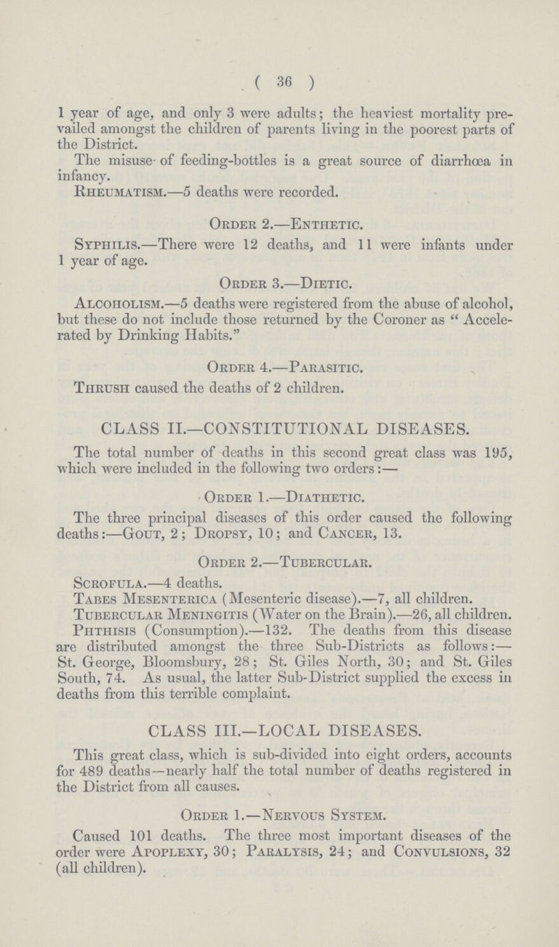 ( 36 ) 1 year of age, and only 3 were adults; the heaviest mortality pre vailed amongst the children of parents living in the poorest parts of the District. The misuse of feeding-bottles is a great source of diarrhœa in infancy. Rheumatism.—5 deaths were recorded. Order 2.—Enthetic. Syphilis.—There were 12 deaths, and 11 were infants under 1 year of age. Order 3.—Dietic. Alcoholism.—5 deaths were registered from the abuse of alcohol, but these do not include those returned by the Coroner as Accele rated by Drinking Habits. Order 4.—Parasitic. Thrush caused the deaths of 2 children. CLASS II.—CONSTITUTIONAL DISEASES. The total number of deaths in this second great class was 195, which were included in the following two orders:— Order 1.—Diathetic. The three principal diseases of this order caused the following deaths:—Gout, 2; Dropsy, 10; and Cancer, 13. Order 2.—Tubercular. Scrofula.—4 deaths. Tabes Mesenterica (Mesenteric disease).—7, all children. Tubercular Meningitis (Water on the Brain).—26, all children. Phthisis (Consumption).—132. The deaths from this disease are distributed amongst the three Sub-Districts as follows:— St. George, Bloomsbury, 28; St. Giles North, 30; and St. Giles South, 74. As usual, the latter Sub-District supplied the excess in deaths from this terrible complaint. CLASS III.—LOCAL DISEASES. This great class, which is sub-divided into eight orders, accounts for 489 deaths—nearly half the total number of deaths registered in the District from all causes. Order 1.—Nervous System. Caused 101 deaths. The three most important diseases of the order were Apoplexy, 30; Paralysis, 24; and Convulsions, 32 (all children).
