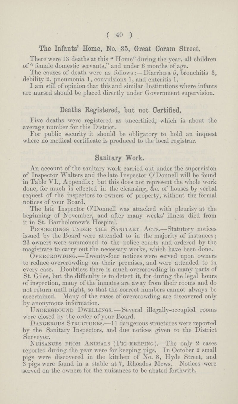 ( 40 ) The Infants' Home, No. 35, Great Coram Street. There were 13 deaths at this Home during the year, all children of female domestic servants, and under 6 months of age. The causes of death were as follows:— Diarrhoea 5, bronchitis 3, debility 2, pneumonia 1, convulsions 1, and enteritis 1. I am still of opinion that this and similar Institutions where infants are nursed should be placed directly under Government supervision. Deaths Registered, but not Certified. Five deaths were registered as uncertified, which is about the average number for this District. For public security it should be obligatory to hold an inquest where no medical certificate is produced to the local registrar. Sanitary Work. An account of the sanitary work carried out under the supervision of Inspector Walters and the late Inspector O'Donnell will be found in Table VI., Appendix; but this does not represent the whole work done, for much is effected in the cleansing, &c. of houses by verbal request of the inspectors to owners of property, without the formal notices of your Board. The late Inspector O'Donnell was attacked with pleurisy at the beginning of November, and after many weeks' illness died from it in St. Bartholomew's Hospital. Proceedings under the Sanitary Acts.—Statutory notices issued by the Board were attended to in the majority of instances; 23 owners were summoned to the police courts and ordered by the magistrate to carry out the necessary works, which have been done. Overcrowding.—Twenty-four notices were served upon owners to reduce overcrowding on their premises, and were attended to in every case. Doubtless there is much overcrowding in many parts of St. Giles, but the difficulty is to detect it, for during the legal hours of inspection, many of the inmates are away from their rooms and do not return until night, so that the correct numbers cannot always be ascertained. Many of the cases of overcrowding are discovered only by anonymous information. Underground Dwellings.— Several illegally-occupied rooms were closed by the order of your Board. Dangerous Structures.—11 dangerous structures were reported by the Sanitary Inspectors, and due notices given to the District Surveyor. Nuisances from Animals (Pig-keeping).—The only 2 cases reported during the year were for keeping pigs. In October 2 small pigs were discovered in the kitchen of No. 8, Hyde Street, and 3 pigs were found in a stable at 7, Bhoades Mews. Notices were served on the owners for the nuisances to be abated forthwith.