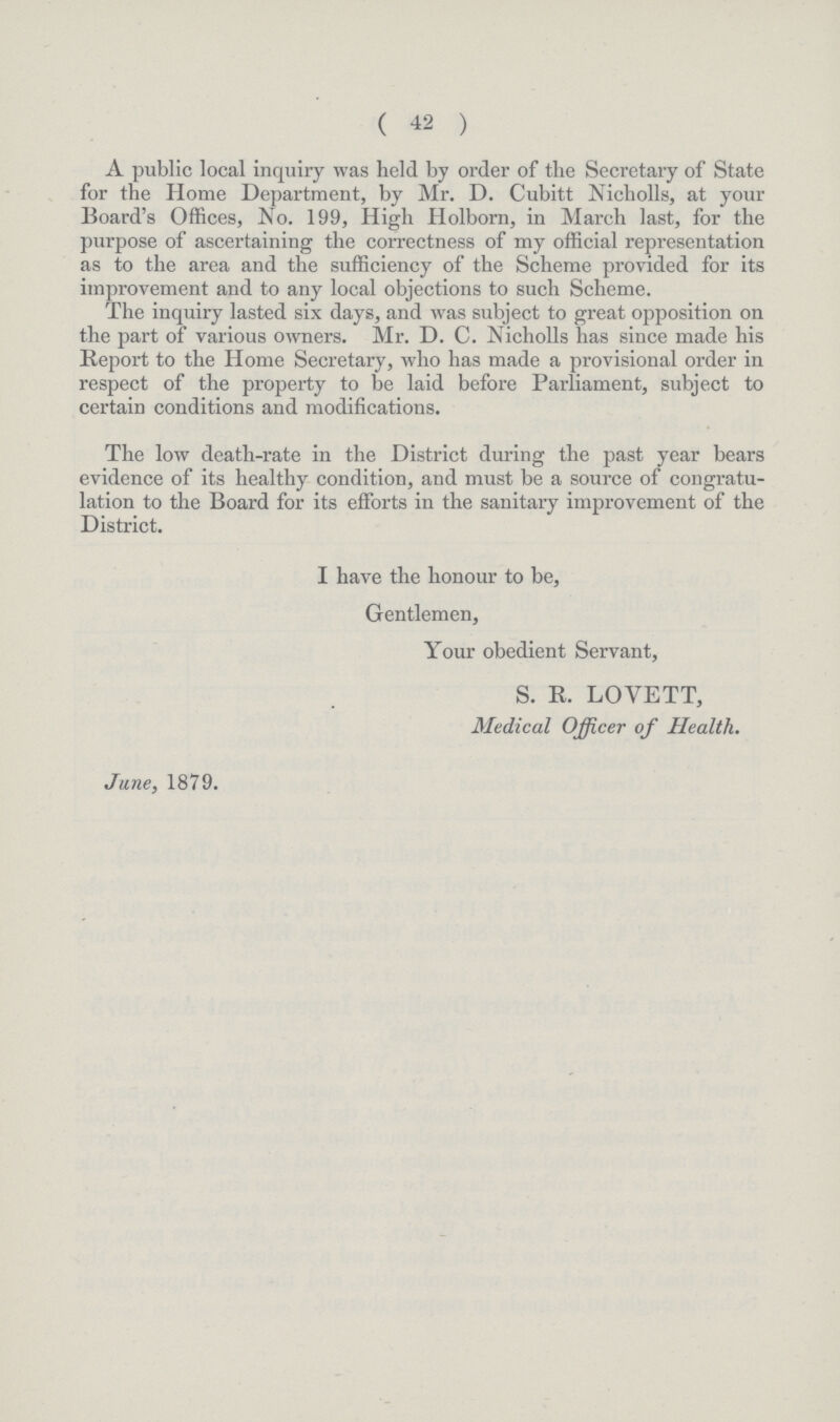 ( 42 ) A public local inquiry was held by order of the Secretary of State for the Home Department, by Mr. D. Cubitt Nicholls, at your Board's Offices, No. 199, High Holborn, in March last, for the purpose of ascertaining the correctness of my official representation as to the area and the sufficiency of the Scheme provided for its improvement and to any local objections to such Scheme. The inquiry lasted six days, and was subject to great opposition on the part of various owners. Mr. D. C. Nicholls has since made his Report to the Home Secretary, who has made a provisional order in respect of the property to be laid before Parliament, subject to certain conditions and modifications. The low death-rate in the District during the past year bears evidence of its healthy condition, and must be a source of congratu lation to the Board for its efforts in the sanitary improvement of the District. I have the honour to be, Gentlemen, Your obedient Servant, S. R. LOVETT, Medical Officer of Health. June, 1879.