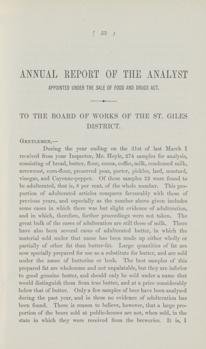 ( 53 ) ANNUAL REPORT OF THE ANALYST APPOINTED UNDER THE SALE OF FOOD AND DRUGS ACT. TO THE BOARD OF WORKS OF THE ST. GILES DISTRICT. Gentlemen,— During the year ending on the 31st of last March I received from your Inspector, Mr. Hoyle, 274 samples for analysis, consisting of bread, butter, flour, cocoa, coffee, milk, condensed milk, arrowroot, corn-flour, preserved peas, porter, pickles, lard, mustard, vinegar, and Cayenne-pepper. Of these samples 22 were found to be adulterated, that is, 8 per cent. of the whole number. This pro portion of adulterated articles compares favourably with those of previous years, and especially as the number above given includes some cases in which there was but slight evidence of adulteration, and in which, therefore, further proceedings were not taken. The great bulk of the cases of adulteration are still those of milk. There have also been several cases of adulterated butter, in which the material sold under that name has been made up either wholly or partially of other fat than butter-fat. Large quantities of fat are now specially prepared for use as a substitute for butter, and are sold under the name of butterine or bosh. The best samples of this prepared fat are wholesome and not unpalatable, but they are inferior to good genuine butter, and should only be sold under a name that would distinguish them from true butter, and at a price considerably below that of butter. Only a few samples of beer have been analysed during the past year, and in these no evidence of adulteration has been found. There is reason to believe, however, that a large pro portion of the beers sold at public-houses are not, when sold, in the state in which they were received from the breweries. It is, I