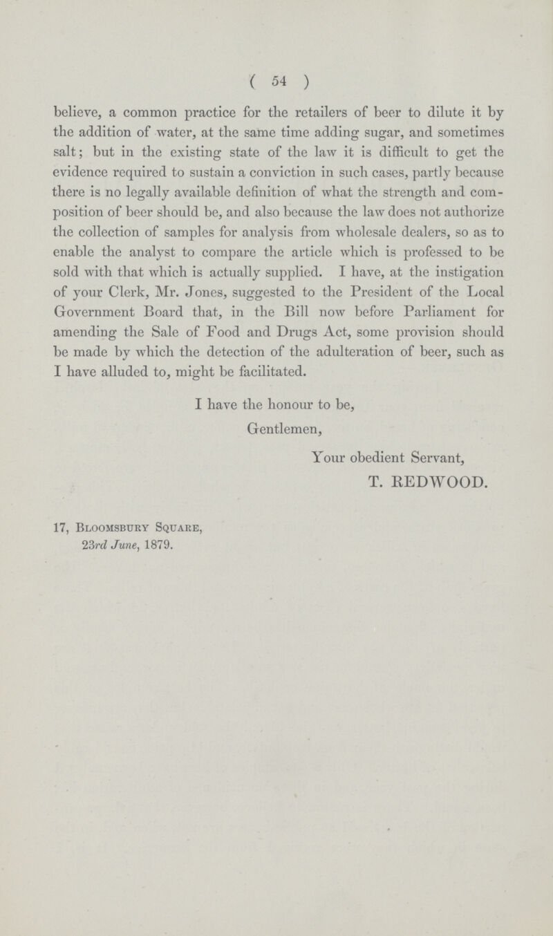 ( 54 ) believe, a common practice for the retailers of beer to dilute it by the addition of water, at the same time adding sugar, and sometimes salt; but in the existing state of the law it is difficult to get the evidence required to sustain a conviction in such cases, partly because there is no legally available definition of what the strength and com position of beer should be, and also because the law does not authorize the collection of samples for analysis from wholesale dealers, so as to enable the analyst to compare the article which is professed to be sold with that which is actually supplied. I have, at the instigation of your Clerk, Mr. Jones, suggested to the President of the Local Government Board that, in the Bill now before Parliament for amending the Sale of Food and Drugs Act, some provision should be made by which the detection of the adulteration of beer, such as I have alluded to, might be facilitated. I have the honour to be, Gentlemen, Your obedient Servant, T. REDWOOD. 17, Bloomsbury Square, 23rd June, 1879.
