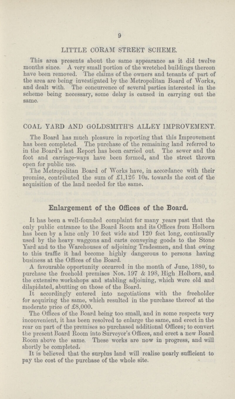 9 LITTLE CORAM STREET SCHEME. This area presents about the same appearance as it did twelve months since. A very small portion of the wretched buildings thereon have been removed. The claims of the owners and tenants of part of the area are being investigated by the Metropolitan Board of Works, and dealt with. The concurrence of several parties interested in the scheme being necessary, some delay is caused in carrying out the same. COAL YARD AND GOLDSMITH'S ALLEY IMPROVEMENT. The Board has much pleasure in reporting that this Improvement has been completed. The purchase of the remaining land referred to in the Board's last Report has been carried out. The sewer and the foot and carriage-ways have been formed, and the street thrown open for public use. The Metropolitan Board of Works have, in accordance with their promise, contributed the sum of £1,126 10s. towards the cost of the acquisition of the land needed for the same. Enlargement of the Offices of the Board. It has been a well-founded complaint for many years past that the only public entrance to the Board Room and its Offices from Holborn has been by a lane only 10 feet wide and 120 feet long, continually used by the heavy waggons and carts conveying goods to the Stone Yard and to the Warehouses of adjoining Tradesmen, and that owing to this traffic it had become highly dangerous to persons having business at the Offices of the Board. A favourable opportunity occurred in the month of June, 1880, to purchase the freehold premises Nos. 197 & 198, High Holborn, and the extensive workshops and stabling adjoining, which were old and dilapidated, abutting on those of the Board. It accordingly entered into negotiations with the freeholder for acquiring the same, which resulted in the purchase thereof at the moderate price of £8,000. The Offices of the Board being too small, and in some respects very inconvenient, it has been resolved to enlarge the same, and erect in the rear on part of the premises so purchased additional Offices; to convert the present Board Room into Surveyor's Offices, and erect a new Board Room above the same. These works are now in progress, and will shortly be completed. It is believed that the surplus land will realise nearly sufficient to pay the cost of the purchase of the whole site.