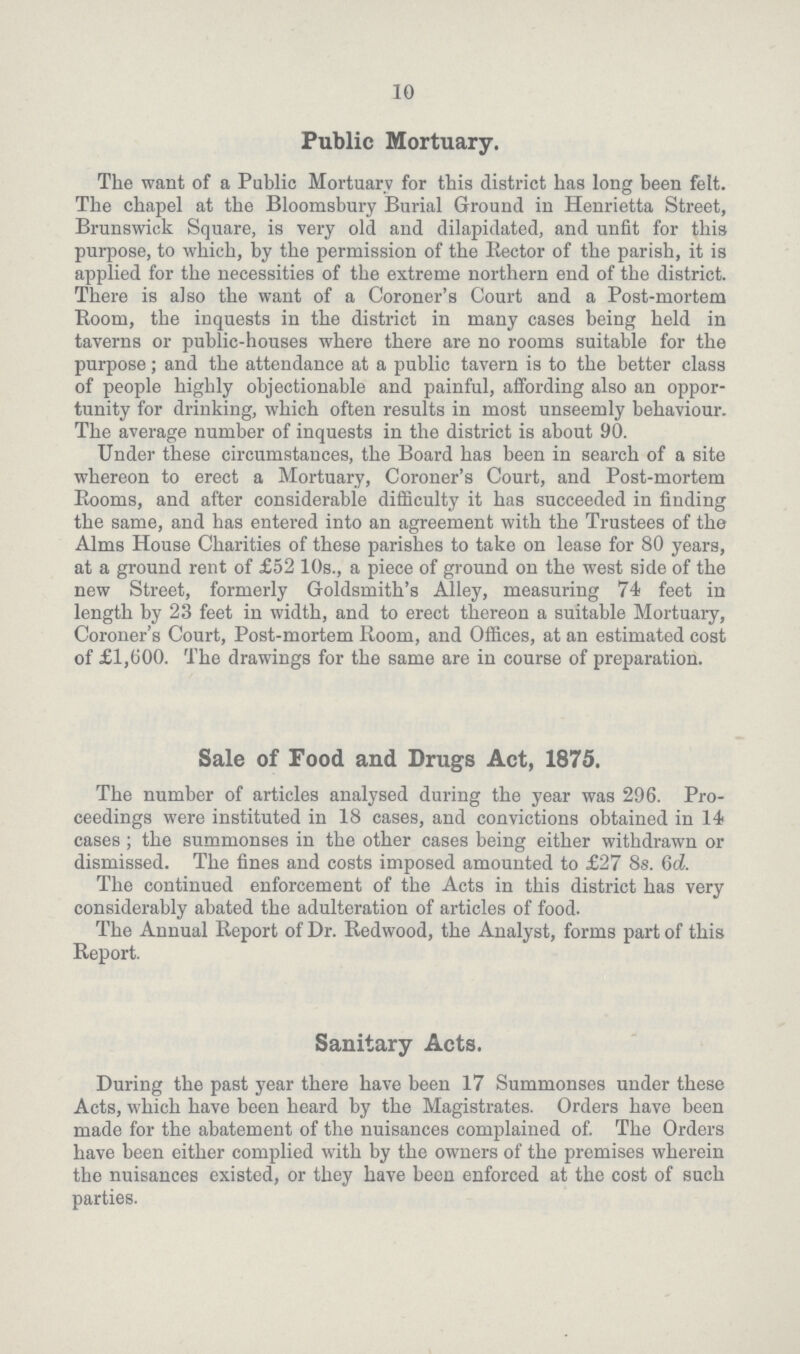 10 Public Mortuary. The want of a Public Mortuary for this district has long been felt. The chapel at the Bloomsbury Burial Ground in Henrietta Street, Brunswick Square, is very old and dilapidated, and unfit for this purpose, to which, by the permission of the Bector of the parish, it is applied for the necessities of the extreme northern end of the district. There is also the want of a Coroner's Court and a Post-mortem Boom, the inquests in the district in many cases being held in taverns or public-houses where there are no rooms suitable for the purpose; and the attendance at a public tavern is to the better class of people highly objectionable and painful, affording also an oppor tunity for drinking, which often results in most unseemly behaviour. The average number of inquests in the district is about 90. Under these circumstances, the Board has been in search of a site whereon to erect a Mortuary, Coroner's Court, and Post-mortem Booms, and after considerable difficulty it has succeeded in finding the same, and has entered into an agreement with the Trustees of the Alms House Charities of these parishes to take on lease for 80 years, at a ground rent of £52 10s., a piece of ground on the west side of the new Street, formerly Goldsmith's Alley, measuring 74 feet in length by 23 feet in width, and to erect thereon a suitable Mortuary, Coroner's Court, Post-mortem Boom, and Offices, at an estimated cost of £1,600. The drawings for the same are in course of preparation. Sale of Food and Drugs Act, 1875. The number of articles analysed during the year was 296. Pro ceedings were instituted in 18 cases, and convictions obtained in 14 cases; the summonses in the other cases being either withdrawn or dismissed. The fines and costs imposed amounted to £27 8s. 6d. The continued enforcement of the Acts in this district has very considerably abated the adulteration of articles of food. The Annual Beport of Dr. Bedwood, the Analyst, forms part of this Beport. Sanitary Acts. During the past year there have been 17 Summonses under these Acts, which have been heard by the Magistrates. Orders have been made for the abatement of the nuisances complained of. The Orders have been either complied with by the owners of the premises wherein the nuisances existed, or they have been enforced at the cost of such parties.