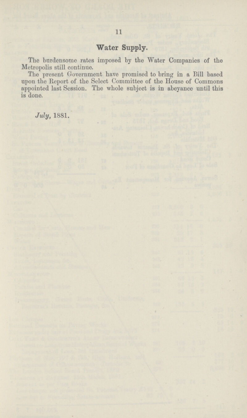 11 Water Supply. The burdensome rates imposed by the Water Companies of the Metropolis still continue. The present Government have promised to bring in a Bill based upon the Report of the Select Committee of the House of Commons appointed last Session. The whole subject is in abeyance until this is done. July, 1881.