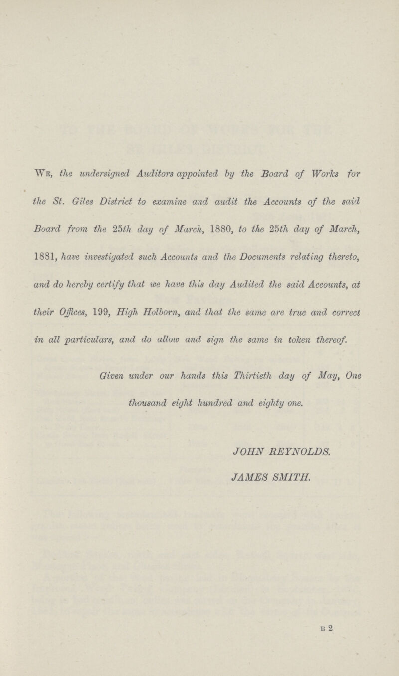 We, the undersigned Auditors appointed by the Board of Worlcs for the St. Giles District to examine and audit the Accounts of the said Board from the 25th day of March, 1880, to the 25th day of March, 1881, have investigated such Accounts and the Documents relating thereto, and do hereby certify that we have this day Audited the said Accounts, at their Offices, 199, High Holborn, and that the same are true and correct in all particulars, and do allow and sign the same in token thereof. Given under our hands this Thirtieth day of May, One thousand eight hundred and eighty one. JOHN REYNOLDS. JAMES SMITH.