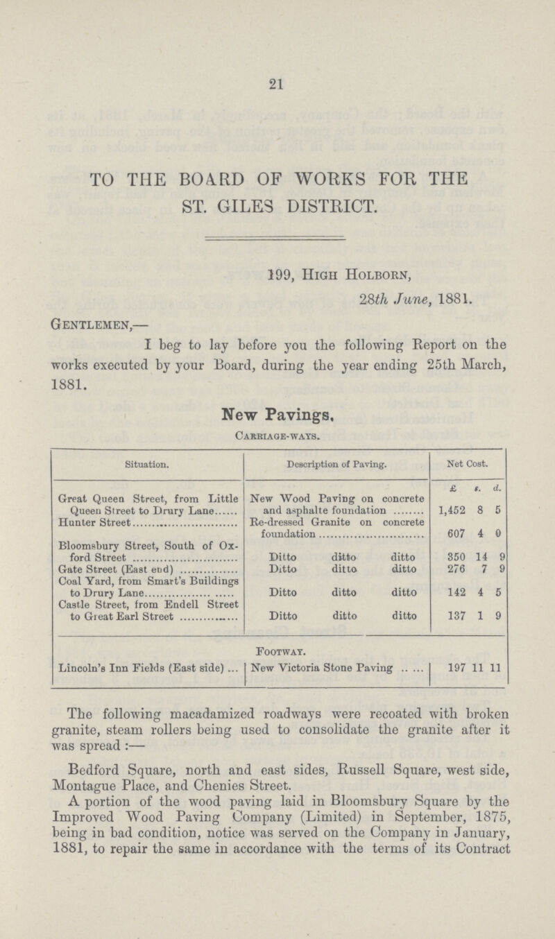 21 TO THE BOARD OF WORKS FOR THE ST. GILES DISTRICT. 199, High Holborn, 28th June, 1881. Gentlemen,— I beg to lay before you the following Report on the works executed by your Board, during the year ending 25th March, 1881. New Pavings, Carriage-ways. Situation. Description of Paving. Net Cost. £ s. d. Great Queen Street, from Little Queen Street to Drury Lane New Wood Paring on concrete and asphalte foundation 1,452 8 5 Hunter Street Re-dressed Granite on concrete foundation 607 4 0 Bloomsbury Street, South of Ox ford Street Ditto ditto ditto 350 14 9 Gate Street (East end) Ditto ditto ditto 276 7 9 Coal Yard, from Smart's Buildings to Drury Lane Ditto ditto ditto 142 4 5 Castle Street, from Endell Street to Great Earl Street Ditto ditto ditto 137 1 9 Lincoln's Inn Fields (East side) Footway. New Victoria Stone Paving 197 11 11 The following macadamized roadways were recoated with broken granite, steam rollers being used to consolidate the granite after it was spread:— Bedford Square, north and east sides, Russell Square, west side, Montague Place, and Chenies Street. A portion of the wood paving laid in Bloomsbury Square by the Improved Wood Paving Company (Limited) in September, 1875, being in bad condition, notice was served on the Company in January, 1881, to repair the same in accordance with the terms of its Contract