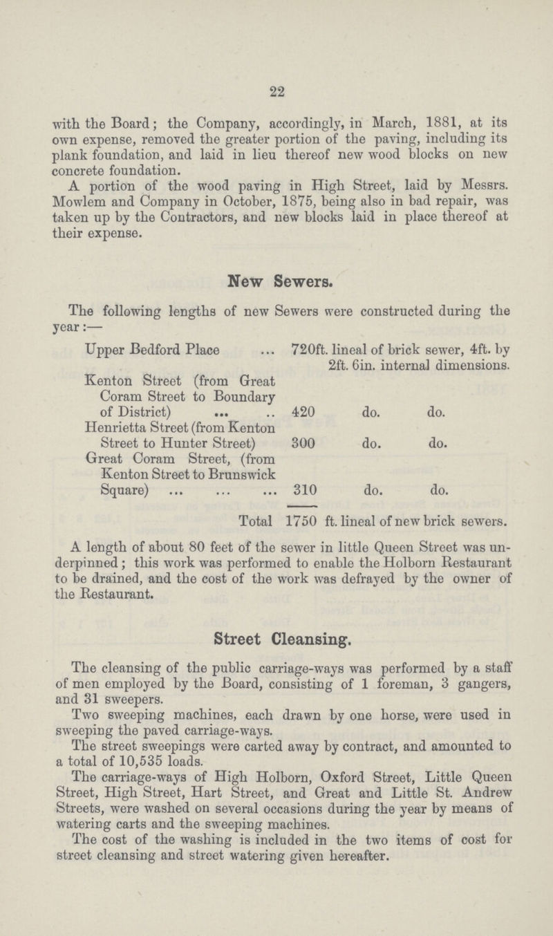 22 with the Board; the Company, accordingly, in March, 1881, at its own expense, removed the greater portion of the paving, including its plank foundation, and laid in lieu thereof new wood blocks on new concrete foundation. A portion of the wood paving in High Street, laid by Messrs. Mowlem and Company in October, 1875, being also in bad repair, was taken up by the Contractors, and new blocks laid in place thereof at their expense. New Sewers. The following lengths of new Sewers were constructed during the year:— Upper Bedford Place 720ft. lineal of brick sewer, 4ft. by 2ft. 6in. internal dimensions. Kenton Street (from Great Coram Street to Boundary of District) 420 do. do. Henrietta Street (from Kenton Street to Hunter Street) 300 do. do. Great Coram Street, (from Kenton Street to Brunswick Square) 310 do. do. Total 1750 ft. lineal of new brick sewers. A length of about 80 feet of the sewer in little Queen Street was un derpinned ; this work was performed to enable the Holborn Restaurant to be drained, and the cost of the work was defrayed by the owner of the Restaurant. Street Cleansing. The cleansing of the public carriage-ways was performed by a staff of men employed by the Board, consisting of 1 foreman, 3 gangers, and 31 sweepers. Two sweeping machines, each drawn by one horse, were used in sweeping the paved carriage-ways. The street sweepings were carted away by contract, and amounted to a total of 10,535 loads. The carriage-ways of High Holborn, Oxford Street, Little Queen Street, High Street, Hart Street, and Great and Little St. Andrew Streets, were washed on several occasions during the year by means of watering carts and the sweeping machines. The cost of the washing is included in the two items of cost for street cleansing and street watering given hereafter.