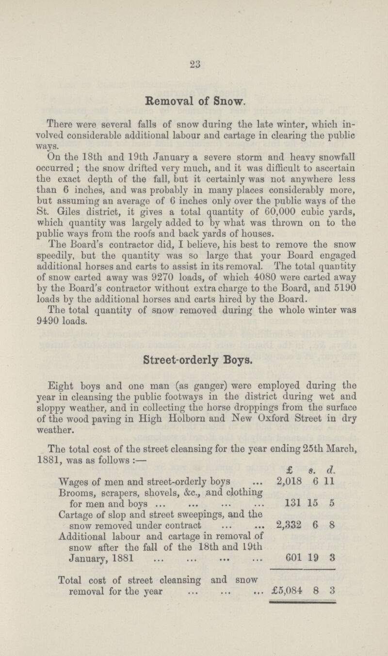 23 Removal of Snow. There were several falls of snow during the late winter, which in volved considerable additional labour and cartage in clearing the public ways. On the 18th and 19th January a severe storm and heavy snowfall occurred ; the snow drifted very much, and it was difficult to ascertain the exact depth of the fall, but it certainly was not anywhere less than 6 inches, and was probably in many places considerably more, but assuming an average of 6 inches only over the public ways of the St. Giles district, it gives a total quantity of 60,000 cubic yards, which quantity was largely added to by what was thrown on to the public ways from the roofs and back yards of houses. The Board's contractor did, I believe, his best to remove the snow speedily, but the quantity was so large that your Board engaged additional horses and carts to assist in its removal. The total quantity of snow carted away was 9270 loads, of which 4080 were carted away by the Board's contractor without extra charge to the Board, and 5190 loads by the additional horses and carts hired by the Board. The total quantity of snow removed during the whole winter was 9490 loads. Street-orderly Boys. Eight boys and one man (as ganger) were employed during the year in cleansing the public footways in the district during wet and sloppy weather, and in collecting the horse droppings from the surface of the wood paving in High Holborn and New Oxford Street in dry weather. The total cost of the street cleansing for the year ending 25th March, 1881, was as follows:— f s. d. Wages of men and street-orderly boys 2,018 6 11 Brooms, scrapers, shovels, &c., and clothing for men and boys 131 15 5 Cartage of slop and street sweepings, and the snow removed under contract 2,332 6 8 Additional labour and cartage in removal of snow after the fall of the 18th and 19th January, 1881 601 19 3 Total cost of street cleansing and snow removal for the year £5,084 8 3