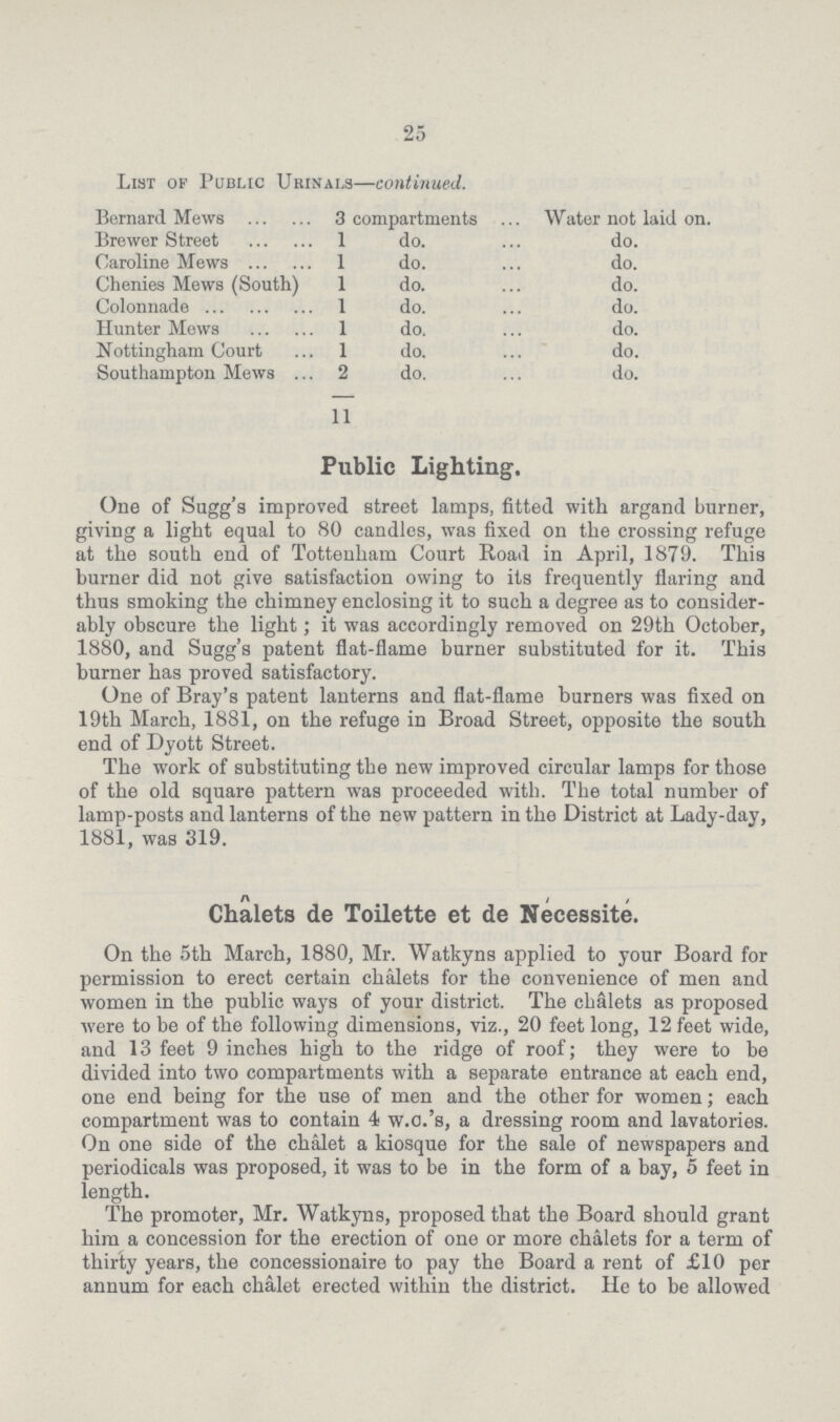 25 List of Public Urinals—continued. Bernard Mews 3 compartments Water not laid on. Brewer Street 1 do. do. Caroline Mews 1 do. do. Chenies Mews (South) 1 do. do. Colonnade 1 do. do. Hunter Mews 1 do. do. Nottingham Court 1 do. do. Southampton Mews 2 do. do. 11 Public Lighting. One of Sugg's improved street lamps, fitted with argand burner, giving a light equal to 80 candles, was fixed on the crossing refuge at the south end of Tottenham Court Road in April, 1879. This burner did not give satisfaction owing to its frequently flaring and thus smoking the chimney enclosing it to such a degree as to consider ably obscure the light; it was accordingly removed on 29th October, 1880, and Sugg's patent flat-flame burner substituted for it. This burner has proved satisfactory. One of Bray's patent lanterns and flat-flame burners was fixed on 19th March, 1881, on the refuge in Broad Street, opposite the south end of Dyott Street. The work of substituting the new improved circular lamps for those of the old square pattern was proceeded with. The total number of lamp-posts and lanterns of the new pattern in the District at Lady-day, 1881, was 319. Chalets de Toilette et de Necessite. On the 5th March, 1880, Mr. Watkyns applied to your Board for permission to erect certain chalets for the convenience of men and women in the public ways of your district. The chalets as proposed were to be of the following dimensions, viz., 20 feet long, 12 feet wide, and 13 feet 9 inches high to the ridge of roof; they were to be divided into two compartments with a separate entrance at each end, one end being for the use of men and the other for women; each compartment was to contain 4 w.c.'s, a dressing room and lavatories. On one side of the chalet a kiosque for the sale of newspapers and periodicals was proposed, it was to be in the form of a bay, 5 feet in length. The promoter, Mr. Watkyns, proposed that the Board should grant him a concession for the erection of one or more chalets for a term of thirty years, the concessionaire to pay the Board a rent of £10 per annum for each chalet erected within the district. He to be allowed