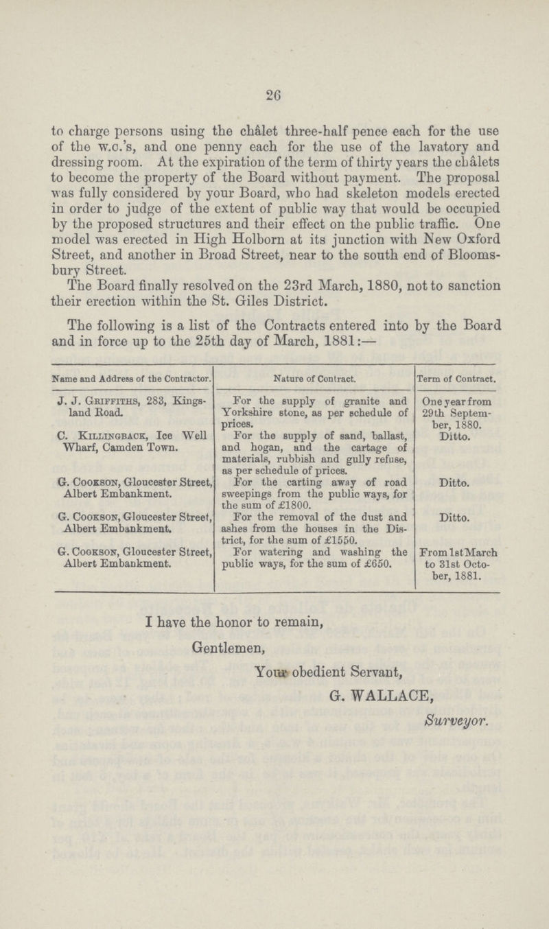 26 to charge persons using the ch&let three-half pence each for the use of the w.o.'s, and one penny each for the use of the lavatory and dressing room. At the expiration of the term of thirty years the chalets to become the property of the Board without payment. The proposal was fully considered by your Board, who had skeleton models erected in order to judge of the extent of public way that would be occupied by the proposed structures and their effect on the public traffic. One model was erected in High Holborn at its junction with New Oxford Street, and another in Broad Street, near to the south end of Blooms bury Street. The Board finally resolved on the 23rd March, 1880, not to sanction their erection within the St. Giles District. The following is a list of the Contracts entered into by the Board and in force up to the 25th day of March, 1881:— Name and Address of the Contractor. Nature of Contract. Term of Contract. J. J. Griffiths, 283, Kings land Road. For the supply of granite and Yorkshire stone, as per schedule of prices. One year from 29th Septem ber, 1880. C. Killixgback, Ice Well Wharf, Camden Town. For the supply of sand, ballast, and hogan, and the cartage of materials, rubbish and gully refuse, as per schedule of prices. Ditto. G. Cookson, Gloucester Street, Albert Embankment. For the carting away of road sweepings from the public ways, for the sum of £1800. Ditto. G. Cookson, Gloucester Street, Albert Embankment. For the removal of the dust and ashes from the houses in the Dis trict, for the sum of £1550. Ditto. G. Cookson, Gloucester Street, Albert Embankment. For watering and washing the public ways, for the sum of £650. From lstMarch to 31st Octo ber, 1881. I have the honor to remain, Gentlemen, Your obedient Servant, G. WALLACE, Surveyor.