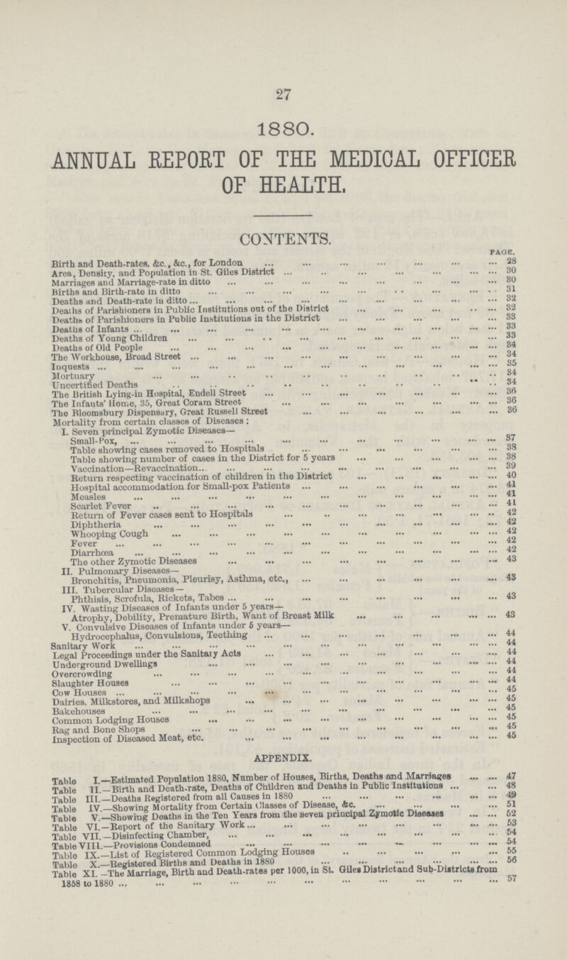 27 1880. ANNUAL REPORT OF THE MEDICAL OFFICER OF HEALTH. CONTENTS. page. Birth and Death-rates, &c., &c., for London 28 Area, Density, and Population in St. Giles District 30 Marriages and Marriage-rate in ditto 80 Births and Birth-rate in ditto 31 Deaths and Death-rate iu ditto 32 Deaths of Parishioners in Public Institutions ont of the District 32 Deaths of Parishioners in Public Institutions in the District 33 Deaths of Infants 33 Deaths of Young Children 33 Deaths of Old People 34 The Workhouse, Broad Street 34 Inquests 35 Mortuary 34 Uncertified Deaths 34 The British Lying-in Hospital, Endell Street 36 The Infants' Home, 35, Great Coram Street 36 The Bloomsbury Dispensary, Great Russell Street 36 Mortality from certain classes of Diseases: I. Seven principal Zymotic Diseases— Small-Pox, 87 Table showing cases removed to Hospitals 38 Table showing number of cases in the District for 5 years 38 Vaccination—Revaccination 39 Return respecting vaccination of children in the District 40 Hospital accommodation for Small-pox Patients 41 Measles 41 Scarlet Fever 41 Return of Fever cases sent to Hospitals 42 Diphtheria 42 Whooping Cough 42 Fever 42 Diarrhoea 42 The other Zymotic Diseases 43 II. Pulmonary Diseases- Bronchitis, Pneumonia, Pleurisy, Asthma, etc., 43 III. Tubercular Diseases— Phthisis, Scrofula, Rickets, Tabes 43 IV. Wasting Diseases of Infants under 5 years- Atrophy, Debility, Premature Birth, Want of Breast Milk 43 V. Convulsive Diseases of Infants under 5 years— Hydrocephalus, Convulsions, Teething 44 Sanitary Work 44 Legal Proceedings under the Sanitary Acts 44 Underground Dwellings 44 Overcrowding 44 Slaughter Houses 44 Cow Houses 45 Dairies. Milkstores, and Milkshops 45 Bakehouses 45 Common Lodging Houses 45 Rag and Bone Shops 45 Inspection of Diseased Meat, etc. 45 APPENDIX. Table I —Estimated Population 18S0, Number of Houses, Births, Deaths and Marriages 47 Table 11.—Birth and Death-rate, Deaths of Children and Deaths in Public Institutions 48 Table III.—Deaths Registered from all Causes in 1880 49 Table IV.—Showing Mortality from Certain Classes of Disease, Ac 51 Table V. Showing Deaths in the Ten Years from the seven principal Zymotic Diseases 52 Table VI.—Report of the Sanitary Work. 53 Table VII.—Disinfecting Chamber, 54 Table VIII.—Provisions Condemned 54 Table IX.—List of Registered Common Lodging Houses 55 Table x.—Registered Birtbs and Deaths in 1880 56 Table XI. -The Marriage, Birth and Death-rates per 1000, in St. Giles Districtand Sub-Districts from 1858 to i860 57