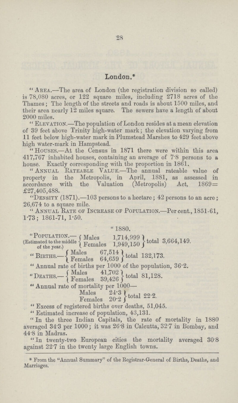 28 London.* Area.—The area of London (the registration division so called) is 78,080 acres, or 122 square miles, including 2718 acres of the Thames; The length of the streets and roads is about 1500 miles, and their area nearly 12 miles square. The sewers have a length of about 2000 miles. Elevation.—The population of London resides at a mean elevation of 39 feet above Trinity high-water mark; the elevation varying from 11 feet below high-water mark in Plumstead Marshes to 429 feet above high water-mark in Hampstead. Houses.—At the Census in 1871 there were within this area 417,767 inhabited houses, containing an average of 7'8 persons to a house. Exactly corresponding with the proportion in 1861. Annual Rateable Yalue.—The annual rateable value of property in the Metropolis, in April, 1881, as assessed in accordance with the Valuation (Metropolis) Act, 1869= £27,405,488. Density (1871).—103 persons to a hectare; 42 persons to an acre; 26,674 to a square mile. Annual Rate of Increase of Population.—Percent., 1851-61, 1-73: 1861-71, 1-50. Population.— (Estimated to the middle of the year.) Males Females 1880. 1,714,999 1,949,150 total 3,664,149. Births.— Males 67,514 Females 64,659 total 132,173. Annual rate of births per 1000 of the population, 36.2. Deaths.— Males 41,702 Females 39,426 total 81,128. Annual rate of mortality per 1000— Males 24.3 Females 20.2 total 22.2. Excess of registered births over deaths, 51,045. Estimated increase of population, 43,131. In the three Indian Capitals, the rate of mortality in 1880 averaged 34.3 per 1000; it was 26.8 in Calcutta, 32.7 in Bombay, and 44.8 in Madras. In twenty-two European cities the mortality averaged 30.8 against 22.7 in the twenty large English towns. *From the Annual Summary of the Registrar-General of Births, Deaths, and Marriages.