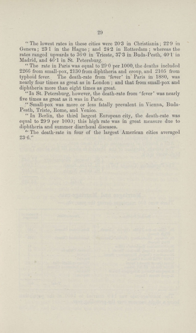 29  The lowest rates in these cities were 20'3 in Christiania; 22 9 in Geneva; 23 1 in the Hague; and 24'2 in Rotterdam; whereas the rates ranged upwards to 360 in Trieste, 37'3 in Buda-Pesth, 401 in Madrid, and 46-1 in St. Petersburg.  The rate in Paris was equal to 29 0 per 1000, the deaths included 2266 from small-pox, 2130 from diphtheria and croup, and 2105 from typhoid fever. The death-rate from 'fever' in Paris in 1880, was nearly four times as great as in London; and that from small-pox and diphtheria more than eight times as great. In St. Petersburg, however, the death-rate from 'fever' was nearly five times as great as it was in Paris.  Small-pox was more or less fatally prevalent in Vienna, Buda Pesth, Triste, Rome, and Venice.  In Berlin, the third largest European city, the death-rate was equal to 29'9 per 1003; this high rate was in great measure due to diphtheria and summer diarrhœal diseases.  The death-rate in four of the largest American cities averaged 23-6.