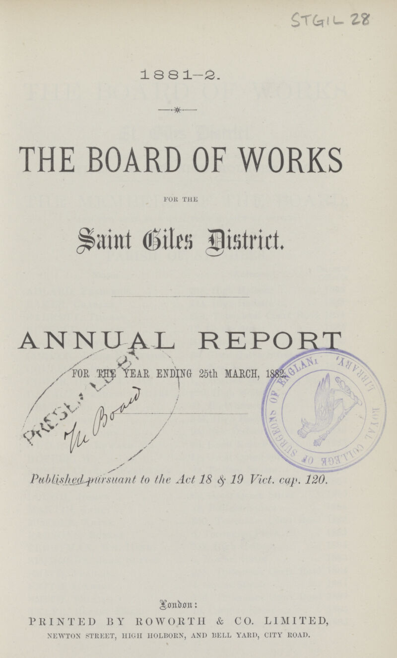 STGIL 28 1881-2. THE BOARD OF WORKS for the Saint Biles District. ANNUAL REPORT FOR THE YEAR ENDING 25th MARCH, The board Published pursuant to the Act 18 & 19 Vict. cap. 120. London PRINTED BY ROWORTH & CO. LIMITED, newton street, high holborn, and bell yard, city road.