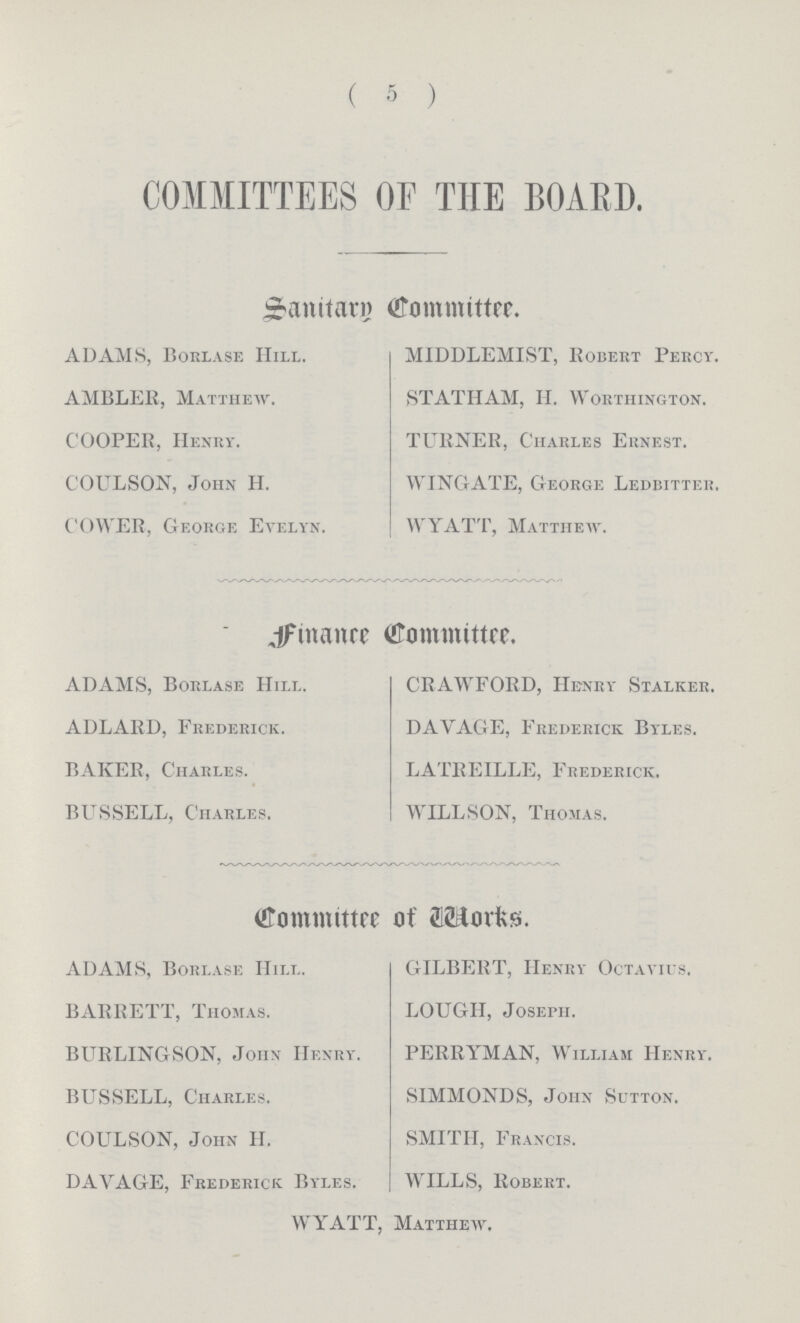 ( 5 ) COMMITTEES OF THE BOARD. Sanitary Committee. ADAMS, Borlase Hill. MIDDLEMIST, Robert Percy. AMBLER, Matthew. STATHAM, H. Worthington. COOPEE, Henry. TURNER, Charles Ernest. COULSON, John H. WING ATE, George Ledbitter. COWER, George Evelyn. WYATT, Matthew. finance Committee. ADAMS, Borlase Hill. CRAWFORD, Henry Stalker. ADLARD, Frederick. DAYAGE, Frederick Byles. BAKER, Charles. LATBEILLE, Frederick. BUSSELL, Charles. WILLSON, Thomas. Committee of works ADAMS, Borlase Hill. GILBERT, Henry Octayius. BARRETT, Thomas. LOUGH, Joseph. BURLING SON, John Henry. FERRYMAN, William Henry. BUSSELL, Charles. SIMMONDS, John Sutton. COULSON, John H. SMITH, Francis. DAVAGE, Frederick Byles. WILLS, Robert. WYATT, Matthew,