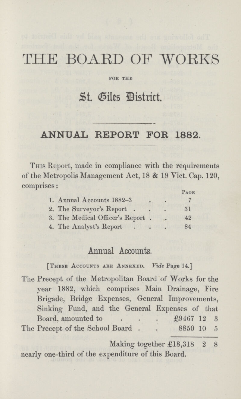 THE BOARD OF WORKS for the St. Biles District. ANNUAL REPORT FOR 1882. This Report, made in compliance with the requirements of the Metropolis Management Act, 18 & 19 Vict. Cap. 120, comprises: Page 1. Annual Accounts 1882-3 7 2. The Surveyor's Report 31 3. The Medical Officer's Report 42 4. The Analyst's Report 84 Annual Accounts. [These Accounts are Annexed. Vide Page 14.] The Precept of the Metropolitan Board of Works for the year 1882, which comprises Main Drainage, Fire Brigade, Bridge Expenses, General Improvements, Sinking Fund, and the General Expenses of that Board, amounted to £9467 12 3 The Precept of the School Board 8850 10 5 Making together £18,318 2 8 nearly one-third of the expenditure of this Board.