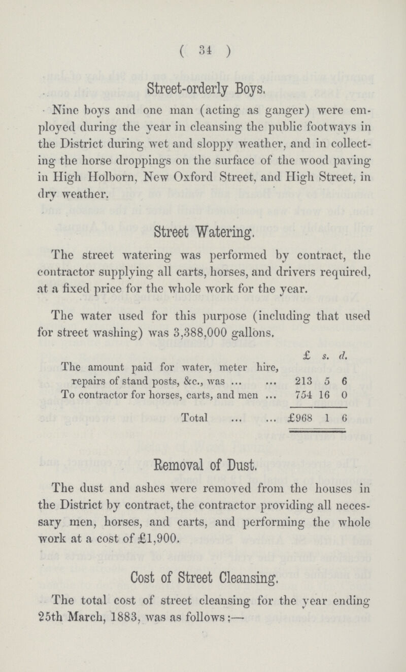 ( 34 ) Street-orderly Boys. Nino boys and one man (acting as ganger) were em ployed during the year in cleansing the public footways in the District during wet and sloppy weather, and in collect ing the horse droppings on the surface of the wood paving in High Holborn, New Oxford Street, and High Street, in dry weather. Street Watering. The street watering was performed by contract, the contractor supplying all carts, horses, and drivers required, at a fixed price for the whole work for the year. The water used for this purpose (including that used for street washing) was 3,388,000 gallons. £ s. d. The amount paid for water, meter hire, repairs of stand posts, &c., was 213 5 6 To contractor for horses, carts, and men 754 16 0 Total £968 1 6 Removal of Dust. The dust and ashes were removed from the houses in the District by contract, the contractor providing all neces sary men, horses, and carts, and performing the whole work at a cost of £1,900. Cost of Street Cleansing. The total cost of street cleansing for the year ending 25th March, 1883, was as follows:—