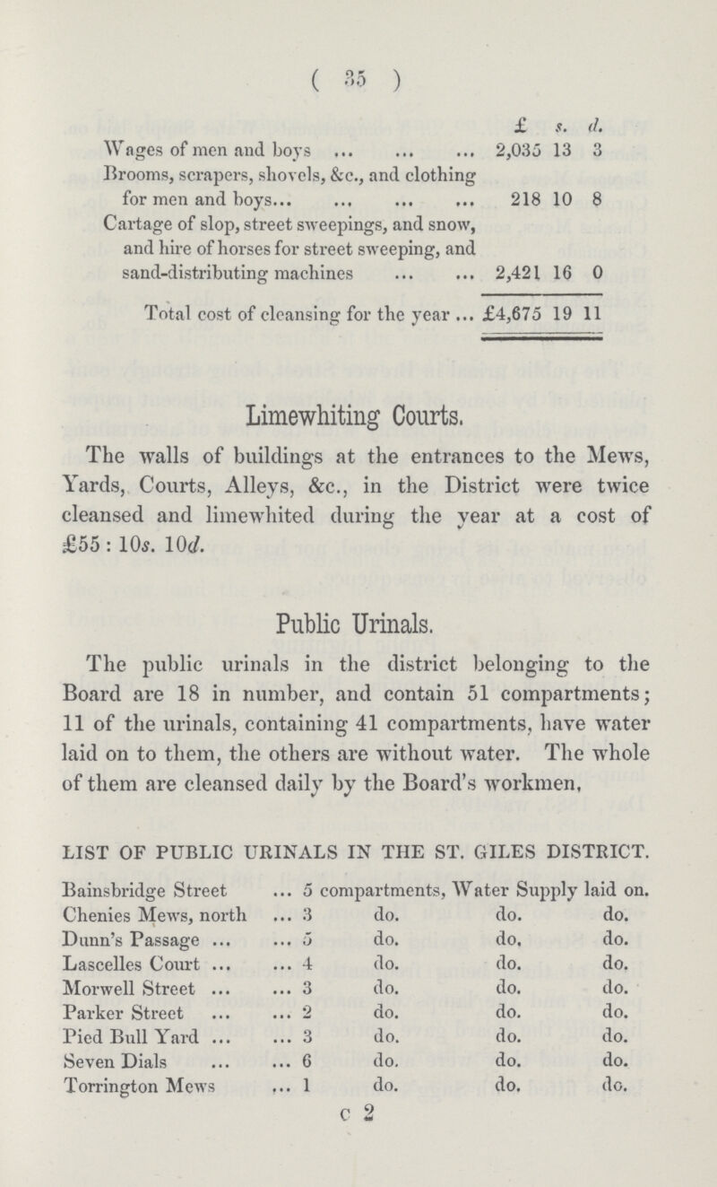 ( 35 ) £ s. d. Wages of men and boys 2,035 13 3 Brooms, scrapers, shovels, &c., and clothing for men and boys 218 10 8 Cartage of slop, street sweepings, and snow, and hire of horses for street sweeping, and sand-distributing machines 2,421 16 0 Total cost of cleansing for the year ... £4,675 19 11 Limewhiting Courts. The walls of buildings at the entrances to the Mews, Yards, Courts, Alleys, &c., in the District were twice cleansed and liraewhited during the year at a cost of £55 : 10s. 10d. Public Urinals. The public urinals in the district belonging to the Board are 18 in number, and contain 51 compartments; 11 of the urinals, containing 41 compartments, have water laid on to them, the others are without water. The whole of them are cleansed daily by the Board's workmen. LIST OF PUBLIC URINALS IN THE ST. GILES DISTRICT. Bainsbridge Street 5 compartments, Water Supply laid on. Chenies Mews, north 3 do. do. do. Dunn's Passage 5 do. do. do. Lascelles Court 4 do. do. do. Morwell Street 3 do. do. do. Parker Street 2 do. do. do. Pied Bull Yard 3 do. do. do. Seven Dials 6 do. do. do. Torrington Mews 1 do. do. do. c 2