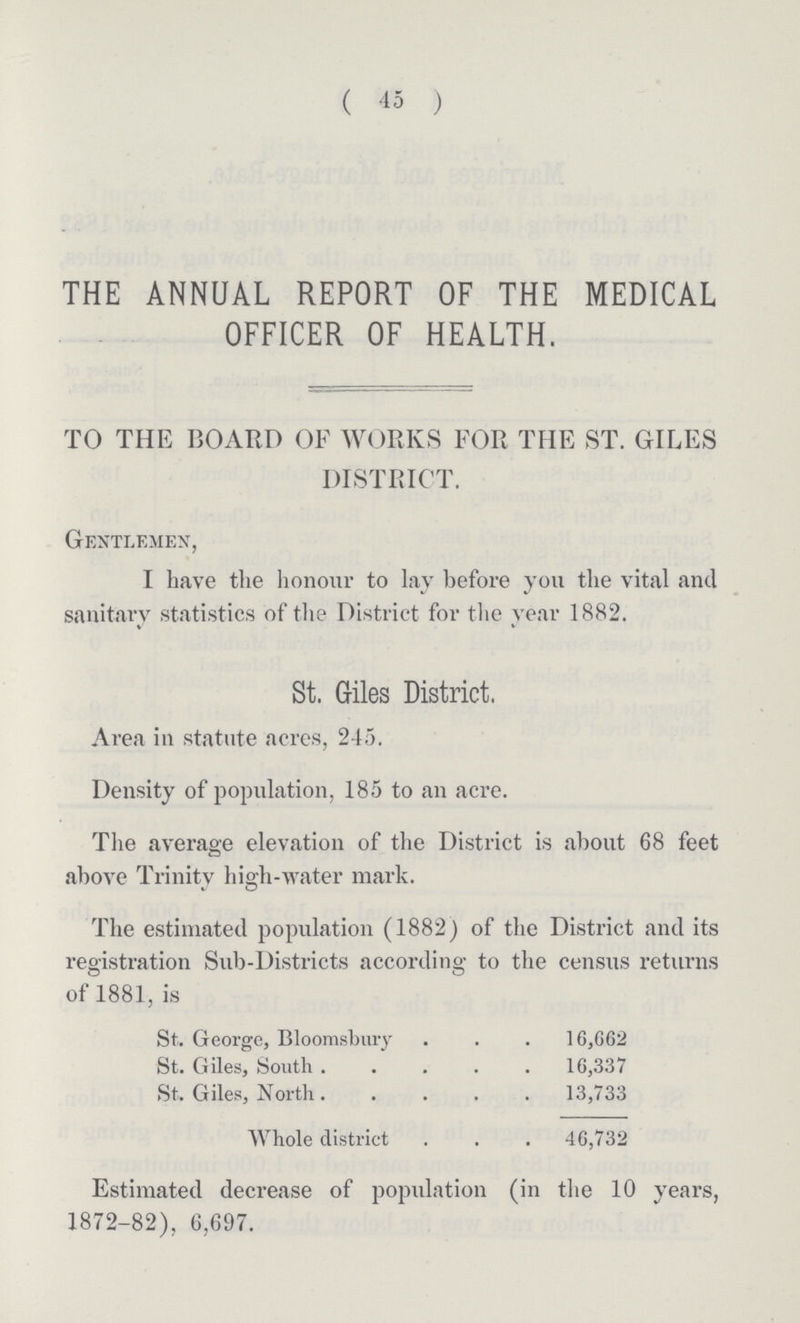 ( 45 ) THE ANNUAL REPORT OF THE MEDICAL OFFICER OF HEALTH. TO THE BOARD OF WORKS FOR THE ST. GILES DISTRICT. Gentlemen, I have the honour to lay before you the vital and sanitary statistics of the District for the year 1882. St. Giles District. Area in statute acres, 245. Density of population, 185 to an acre. The average elevation of the District is about 68 feet above Trinity high-water mark. The estimated population (1882) of the District and its registration Sub-Districts according to the census returns of 1881, is St. George, Bloomsbury 16,002 St. Giles, South 16,337 St. Giles, North 13,733 Whole district 46,732 Estimated decrease of population (in the 10 years, 1872-82), 6,697.