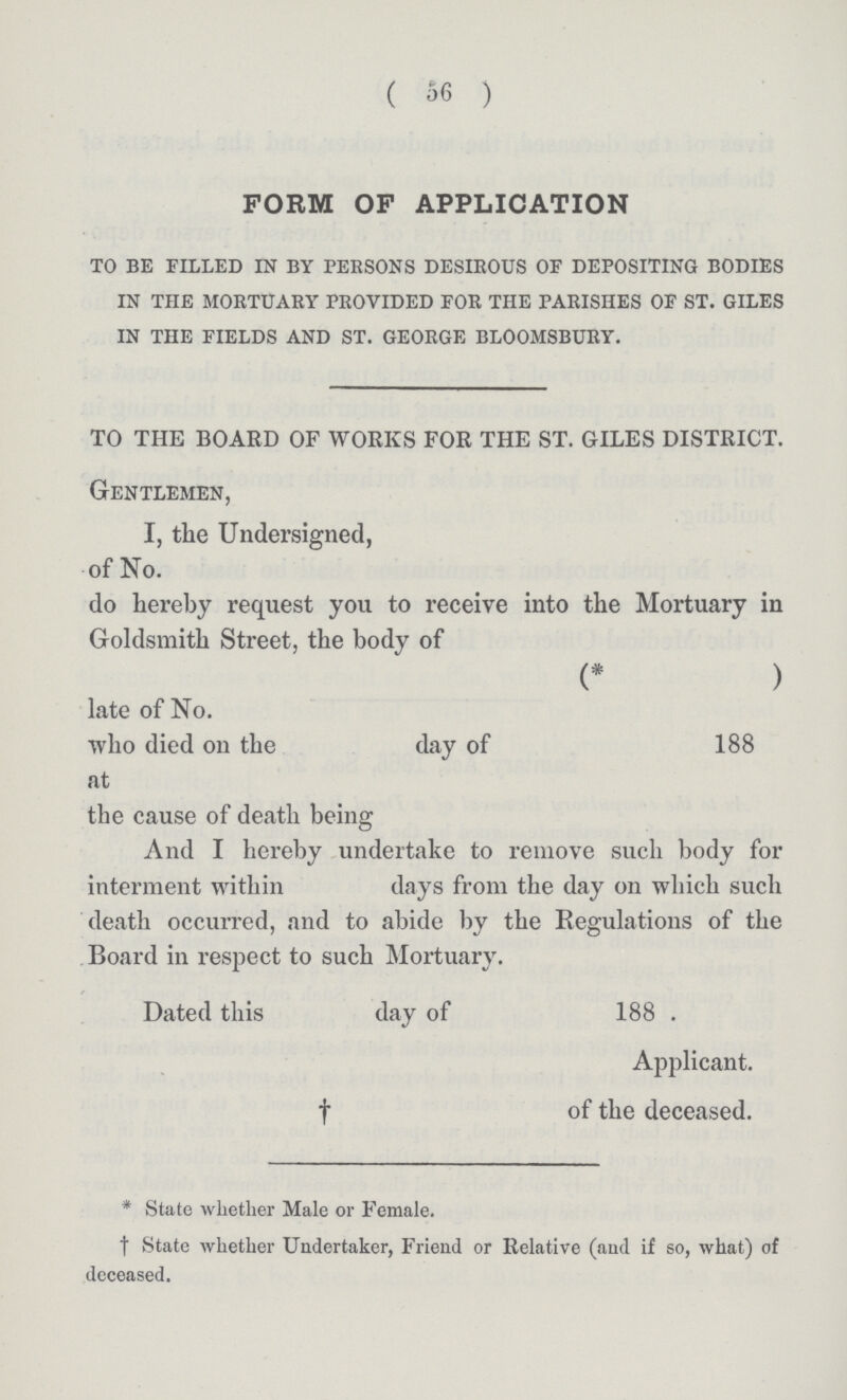 (56) FORM OP APPLICATION to be filled in by persons desirous of depositing bodies in the mortuary provided for the parishes of st. giles in the fields and st. george blooms bury. TO THE BOARD OF WORKS FOR THE ST. GILES DISTRICT. Gentlemen, I, the Undersigned, of No. do hereby request you to receive into the Mortuary in Goldsmith Street, the body of (* ) late of No. who died 011 the day of 188 at the cause of death being And I hereby undertake to remove such body for interment within days from the day on which such death occurred, and to abide by the Regulations of the Board in respect to such Mortuary. Dated this day of 188 . Applicant. † of the deceased. * State whether Male or Female. † State whether Undertaker, Friend or Relative (and if so, what) of deceased.