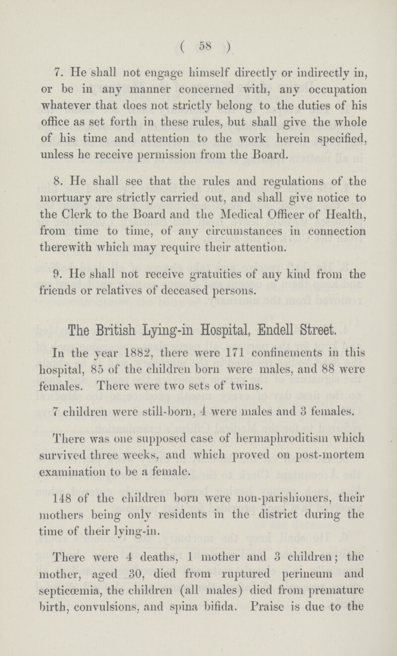 (58) 7. He shall not engage himself directly or indirectly in, or be in any manner concerned with, any occupation whatever that does not strictly belong to the duties of his office as set forth in these rules, but shall give the whole of his time and attention to the work herein specified, unless he receive permission from the Board. 8. He shall see that the rules and regulations of the mortuary are strictly carried out, and shall give notice to the Clerk to the Board and the Medical Officer of Health, from time to time, of any circumstances in connection therewith which may require their attention. 9. He shall not receive gratuities of any kind from the friends or relatives of deceased persons. The British Lying-in Hospital, Endell Street. In the Year 1882, there were 171 confinements in this hospital, 85 of the children born were males, and 88 were females. There were two sets of twins. 7 children were still-born, 4 were males and 3 females. There was one supposed case of hermaphroditism which survived three weeks, and which proved on post-mortem examination to be a female. 148 of the children born were non-parishioners, their mothers being only residents in the district during the time of their lying-in. There were 4 deaths, 1 mother and 3 children; the mother, aged 30, died from ruptured perineum and septiccemia, the children (all males) died from premature birth, convulsions, and spina bifida. Praise is due to the