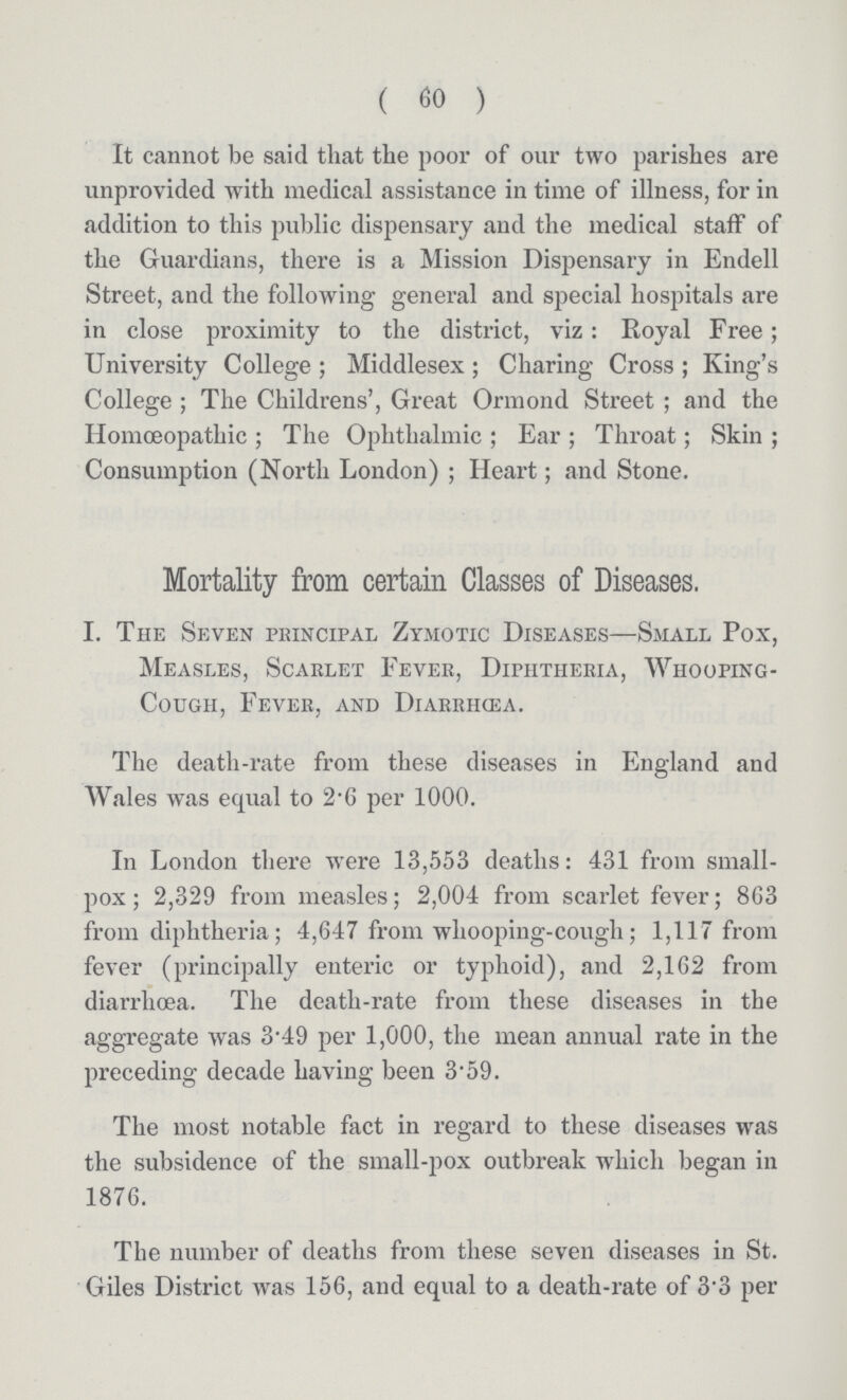 (60) It cannot be said that the poor of our two parishes are unprovided with medical assistance in time of illness, for in addition to this public dispensary and the medical staff of the Guardians, there is a Mission Dispensary in Endell Street, and the following general and special hospitals are in close proximity to the district, viz: Royal Free; University College; Middlesex; Charing Cross; King's College; The Childrens', Great Ormond Street; and the Homoeopathic; The Ophthalmic; Ear; Throat; Skin; Consumption (North London); Heart; and Stone. Mortality from certain Classes of Diseases. I. The Seven principal Zymotic Diseases—Small Pox, Measles, Scarlet Fever, Diphtheria, Whooping Cough, Fever, and Diarrhcea. The death-rate from these diseases in England and Wales was equal to 2.6 per 1000. In London there were 13,553 deaths: 431 from small pox; 2,329 from measles; 2,004 from scarlet fever; 8G3 from diphtheria; 4,647 from whooping-cough; 1,117 from fever (principally enteric or typhoid), and 2,162 from diarrhcea. The death-rate from these diseases in the aggregate was 3.49 per 1,000, the mean annual rate in the preceding decade having been 3.59. The most notable fact in regard to these diseases was the subsidence of the small-pox outbreak which began in 1876. The number of deaths from these seven diseases in St. Giles District was 156, and equal to a death-rate of 3.3 per